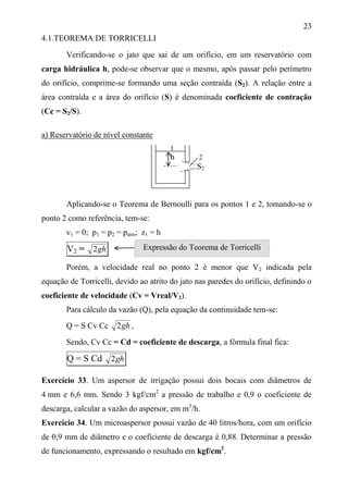 23
4.1.TEOREMA DE TORRICELLI
Verificando-se o jato que sai de um orifício, em um reservatório com
carga hidráulica h, pode-se observar que o mesmo, após passar pelo perímetro
do orifício, comprime-se formando uma seção contraída (S2). A relação entre a
área contraída e a área do orifício (S) é denominada coeficiente de contração
(Cc = S2/S).
a) Reservatório de nível constante
1
h 2
S2
Aplicando-se o Teorema de Bernoulli para os pontos 1 e 2, tomando-se o
ponto 2 como referência, tem-se:
v1 = 0; p1 = p2 = patm; z1 = h
V2 = gh2
Porém, a velocidade real no ponto 2 é menor que V2 indicada pela
equação de Torricelli, devido ao atrito do jato nas paredes do orifício, definindo o
coeficiente de velocidade (Cv = Vreal/V2).
Para cálculo da vazão (Q), pela equação da continuidade tem-se:
Q = S Cv Cc gh2 ,
Sendo, Cv Cc = Cd = coeficiente de descarga, a fórmula final fica:
Q = S Cd gh2
Exercício 33. Um aspersor de irrigação possui dois bocais com diâmetros de
4 mm e 6,6 mm. Sendo 3 kgf/cm2
a pressão de trabalho e 0,9 o coeficiente de
descarga, calcular a vazão do aspersor, em m3
/h.
Exercício 34. Um microaspersor possui vazão de 40 litros/hora, com um orifício
de 0,9 mm de diâmetro e o coeficiente de descarga é 0,88. Determinar a pressão
de funcionamento, expressando o resultado em kgf/cm2
.
Expressão do Teorema de Torricelli
 