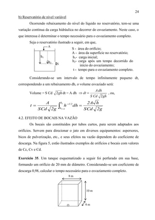 24
b) Reservatório de nível variável
Ocorrendo rebaixamento do nível do líquido no reservatório, tem-se uma
variação contínua da carga hidráulica no decorrer do esvaziamento. Neste caso, o
que interessa é determinar o tempo necessário para o esvaziamento completo.
Seja o reservatório ilustrado a seguir, em que,
S - área do orifício;
A - área da superfície no reservatório;
t - tempo para o esvaziamento completo.
Considerando-se um intervalo de tempo infinitamente pequeno dt,
correspondendo a um rebaixamento dh, o volume esvaziado será:
Volume = S Cd gh2 dt = A dh
ghCdS
dhA
dt
2
 , ou,
2gCdS
h2A
dhh
2gCdS
A
t
1
02
h
h
1/2
  

4.2. EFEITO DE BOCAIS NA VAZÃO
Os bocais são constituídos por tubos curtos, para serem adaptados aos
orifícios. Servem para direcionar o jato em diversos equipamentos: aspersores,
bicos de pulverização, etc., e seus efeitos na vazão dependem do coeficiente de
descarga. Na figura 5, estão ilustrados exemplos de orifícios e bocais com valores
de Cc, Cv e Cd.
Exercício 35. Um tanque esquematizado a seguir foi perfurado em sua base,
formando um orifício de 20 mm de diâmetro. Considerando-se um coeficiente de
descarga 0,98, calcular o tempo necessário para o esvaziamento completo.
A
8 m
10 m
4 m
h2- carga após um tempo decorrido do
início do esvaziamento;
h1
h2 S
h1- carga inicial;
 