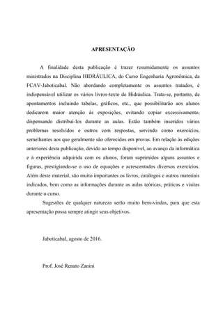 APRESENTAÇÃO
A finalidade desta publicação é trazer resumidamente os assuntos
ministrados na Disciplina HIDRÁULICA, do Curso Engenharia Agronômica, da
FCAV-Jaboticabal. Não abordando completamente os assuntos tratados, é
indispensável utilizar os vários livros-texto de Hidráulica. Trata-se, portanto, de
apontamentos incluindo tabelas, gráficos, etc., que possibilitarão aos alunos
dedicarem maior atenção às exposições, evitando copiar excessivamente,
dispensando distribuí-los durante as aulas. Estão também inseridos vários
problemas resolvidos e outros com respostas, servindo como exercícios,
semelhantes aos que geralmente são oferecidos em provas. Em relação às edições
anteriores desta publicação, devido ao tempo disponível, ao avanço da informática
e à experiência adquirida com os alunos, foram suprimidos alguns assuntos e
figuras, prestigiando-se o uso de equações e acrescentados diversos exercícios.
Além deste material, são muito importantes os livros, catálogos e outros materiais
indicados, bem como as informações durante as aulas teóricas, práticas e visitas
durante o curso.
Sugestões de qualquer natureza serão muito bem-vindas, para que esta
apresentação possa sempre atingir seus objetivos.
Jaboticabal, agosto de 2016.
Prof. José Renato Zanini
 