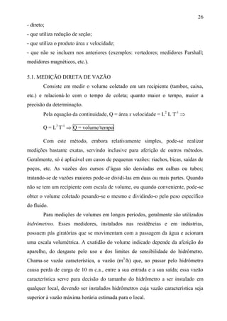 26
- direto;
- que utiliza redução de seção;
- que utiliza o produto área x velocidade;
- que não se incluem nos anteriores (exemplos: vertedores; medidores Parshall;
medidores magnéticos, etc.).
5.1. MEDIÇÃO DIRETA DE VAZÃO
Consiste em medir o volume coletado em um recipiente (tambor, caixa,
etc.) e relacioná-lo com o tempo de coleta; quanto maior o tempo, maior a
precisão da determinação.
Pela equação da continuidade, Q = área x velocidade = L2
L T-1

Q = L3
T-1
 Q = volume/tempo
Com este método, embora relativamente simples, pode-se realizar
medições bastante exatas, servindo inclusive para aferição de outros métodos.
Geralmente, só é aplicável em casos de pequenas vazões: riachos, bicas, saídas de
poços, etc. As vazões dos cursos d’água são desviadas em calhas ou tubos;
tratando-se de vazões maiores pode-se dividi-las em duas ou mais partes. Quando
não se tem um recipiente com escala de volume, ou quando conveniente, pode-se
obter o volume coletado pesando-se o mesmo e dividindo-o pelo peso específico
do fluido.
Para medições de volumes em longos períodos, geralmente são utilizados
hidrômetros. Esses medidores, instalados nas residências e em indústrias,
possuem pás giratórias que se movimentam com a passagem da água e acionam
uma escala volumétrica. A exatidão do volume indicado depende da aferição do
aparelho, do desgaste pelo uso e dos limites de sensibilidade do hidrômetro.
Chama-se vazão característica, a vazão (m3
/h) que, ao passar pelo hidrômetro
causa perda de carga de 10 m c.a., entre a sua entrada e a sua saída; essa vazão
característica serve para decisão do tamanho do hidrômetro a ser instalado em
qualquer local, devendo ser instalados hidrômetros cuja vazão característica seja
superior à vazão máxima horária estimada para o local.
 