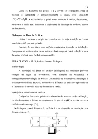 28
Como os diâmetros nos pontos 1 e 2 devem ser conhecidos, pode-se
calcular a velocidade e consequentemente a vazão, pela igualdade
.gH2VV 2
1
2
2  A vazão obtida a partir dessa equação é teórica, devendo-se,
para obter a vazão real, introduzir o coeficiente de descarga do medidor, obtido
em laboratório.
Diafragma ou Placa de Orifício
Utiliza o mesmo princípio do venturímetro, ou seja, medição de vazão
usando-se a diferença de pressão.
Consiste de um disco com orifício concêntrico, inserido na tubulação.
Comparado ao venturímetro, causa maior perda de carga, devido à redução brusca
da seção, porém é mais fácil de ser construído.
AULA PRÁTICA – Medição de vazão com diafragma
a) Introdução
A colocação da placa de orifício (diafragma) na tubulação provoca
redução da seção de escoamento, com aumento da velocidade e
consequentemente variação da pressão. Conhecendo-se o diâmetro da tubulação e
o diâmetro do orifício da placa, medindo-se a diferença de pressão e aplicando-se
o Teorema de Bernoulli, pode-se determinar a vazão.
b) Objetivos e fundamentos teóricos
O objetivo desta aula prática é a obtenção de uma curva de calibração,
correlacionando-se a leitura no manômetro de mercúrio (H’) e vazão versus o
coeficiente de descarga (Cd).
O diafragma possui diâmetro do orifício d e está inserido na tubulação com
diâmetro interno D.
D d
(1) (2)
H’
 