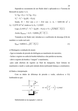 29
Supondo-se escoamento de um fluido ideal e aplicando-se o Teorema de
Bernoulli às seções 1 e 2,
V1
2
/2g + P1/ = V2
2
/2g + P2/
V2
2
– V1
2
= 2g [(P1  P2)/]
Sendo, D = 38,2 mm e d = 25,8 mm  A1 = 0,001146 m2
e
A2 = 5,2279·10-4
m2
, tendo-se A1/A2 = 2,19207.
Logo, (2,192V1)2
 V1
2
= 2g [(P1  P2)/]  V1= /)(156,5 21 PP 
Assim, Qteórica = A1V1 = 0,0026 /21 PP  .
Tratando-se de fluido real, introduz-se o coeficiente de descarga (Cd) do
medidor e a vazão real será:
Qreal = 0,0026 Cd /)( 21 PP  (1)
c) Montagem e condução do ensaio
- ligar as tomadas de pressão do diafragma ao manômetro de mercúrio;
- fechar o registro na saída da bomba hidráulica e dar partida na mesma;
- abrir o registro da bomba e “sangrar” o manômetro;
- para cada abertura do registro ao final da mangueira, fazer leituras no
manômetro e medir a vazão pelo método direto (utilizando balança e cronômetro).
d) Dados e interpretação
Com os dados de diferença de pressão e vazão, calcula-se o Cd,
lembrando-se que:
Substituindo-se na equação 1, tem-se:
H
.1 .2
H’
H = H’ 





1
'


= 12,596H’
 