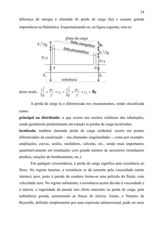 34
diferença de energia é chamada de perda de carga (hf) e assume grande
importância na Hidráulica. Esquematizando-se, na figura seguinte, tem-se:
V1
2
/2g
P1/
Z1 Z2
referência
deste modo,  1
1
2
1
2
z
p
g
v

 2
2
2
2
2
z
p
g
v

hf
A perda de carga hf é diferenciada nos encanamentos, sendo classificada
como:
principal ou distribuída: a que ocorre nos trechos retilíneos das tubulações,
sendo geralmente predominante em relação às perdas de carga localizadas;
localizada: também chamada perda de carga acidental, ocorre em pontos
diferenciados da canalização – nas chamadas singularidades -, como por exemplo:
ampliações, curvas, uniões, medidores, válvulas, etc., sendo mais importantes
quantitativamente em instalações com grande número de acessórios (instalações
prediais, estações de bombeamento, etc.).
Em qualquer circunstância, a perda de carga significa uma resistência ao
fluxo. No regime laminar, a resistência se dá somente pela viscosidade (atrito
interno), pois, junto à parede do conduto forma-se uma película do fluido, com
velocidade zero. No regime turbulento, a resistência ocorre devido à viscosidade e
à inércia; a rugosidade da parede tem efeito marcante na perda de carga, pela
turbulência gerada, aumentando as forças de inércia. Assim, o Número de
Reynolds, definido simplesmente por uma expressão adimensional, pode ser mais
.1 .2
plano de carga
hf
V2
2
/2g
P2/
 