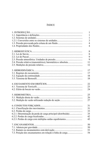 ÍNDICE
1. INTRODUÇÃO.......................................................................................... 1
1.1. Importância e definições......................................................................... 1
1.2. Sistemas de unidades............................................................................... 1
1.2.1. Conversões entre os sistemas de unidades........................................... 3
1.3. Pressão provocada pela coluna de um fluido.......................................... 4
1.4. Propriedades dos fluidos......................................................................... 4
2. HIDROSTÁTICA...................................................................................... 8
2.1. Lei de Stevin............................................................................................ 8
2.2. Lei de Pascal............................................................................................ 9
2.3. Pressão atmosférica. Unidades de pressão.............................................. 9
2.4. Pressão relativa (manométrica), barométrica e absoluta......................... 11
2.5. Medições de pressão relativa................................................................... 12
3. HIDRODINÂMICA................................................................................... 17
3.1. Regimes de escoamento.......................................................................... 17
3.2. Equação da continuidade......................................................................... 18
3.3. Teorema de Bernoulli.............................................................................. 18
4. ESCOAMENTO EM ORIFÍCIOS............................................................. 22
4.1. Teorema de Torricelli.............................................................................. 23
4.2. Efeito de bocais na vazão........................................................................ 24
5. HIDROMETRIA........................................................................................ 25
5.1. Medição direta de vazão.......................................................................... 26
5.2. Medição de vazão utilizando redução de seção....................................... 27
6. CONDUTOS FORÇADOS........................................................................ 31
6.1. Classificação dos movimentos................................................................ 31
6.2. Perdas de carga........................................................................................ 33
6.2.1. Determinação da perda de carga principal (distribuída)...................... 35
6.2.2. Perdas de carga localizadas.................................................................. 42
6.2.3. Perdas de carga com múltiplas saídas equidistantes............................ 45
7. ENCANAMENTOS................................................................................... 50
7.1. Adutora por gravidade............................................................................. 50
7.2. Ramais ou encanamentos com derivação................................................ 53
7.3. Posição dos encanamentos em relação à linha de carga.......................... 54
 