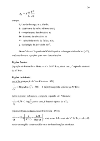 36
g
V
D
L
fhf
2
2

em que,
hf - perda de carga, m c. fluido;
f - coeficiente de atrito, adimensional;
L - comprimento da tubulação, m;
D - diâmetro da tubulação, m;
V - velocidade média do fluido, m/s;
g - aceleração da gravidade, m/s2
.
O coeficiente f depende do No
de Reynolds e da rugosidade relativa (e/D),
tendo-se diversas equações para a sua determinação:
Regime laminar:
(equação de Poiseuille - 1840)  f = 64/No
Rey; neste caso, f depende somente
do No
Rey;
Regime turbulento:
tubos lisos (equação de Von Karman - 1930)
802
1
,)fylog(Re
f

tubos rugosos: turbulência completa (equação de Nikuradse)
e
D
f 2
log274,1
1
 ; neste caso, f depende apenas de e/D;
região de transição (equação de Colebrook - 1938)









fyRe
51,2
D71,3
e
log2
f
1
; neste caso, f depende do No
de Rey e de e/D,
sendo esta região compreendida entre as duas situações anteriores.
; f também depende somente do No
Rey;
 