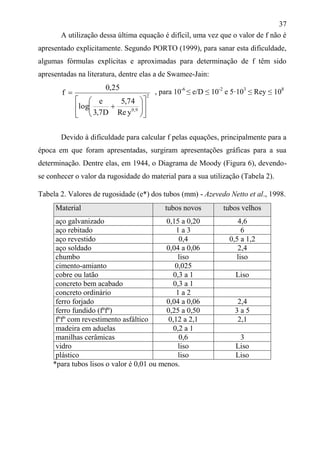 37
A utilização dessa última equação é difícil, uma vez que o valor de f não é
apresentado explicitamente. Segundo PORTO (1999), para sanar esta dificuldade,
algumas fórmulas explícitas e aproximadas para determinação de f têm sido
apresentadas na literatura, dentre elas a de Swamee-Jain:
2
9,0
yRe
74,5
D7,3
e
log
25,0
f














Devido à dificuldade para calcular f pelas equações, principalmente para a
época em que foram apresentadas, surgiram apresentações gráficas para a sua
determinação. Dentre elas, em 1944, o Diagrama de Moody (Figura 6), devendo-
se conhecer o valor da rugosidade do material para a sua utilização (Tabela 2).
Tabela 2. Valores de rugosidade (e*) dos tubos (mm) - Azevedo Netto et al., 1998.
Material tubos novos tubos velhos
aço galvanizado 0,15 a 0,20 4,6
aço rebitado 1 a 3 6
aço revestido 0,4 0,5 a 1,2
aço soldado 0,04 a 0,06 2,4
chumbo liso liso
cimento-amianto 0,025
cobre ou latão 0,3 a 1 Liso
concreto bem acabado 0,3 a 1
concreto ordinário 1 a 2
ferro forjado 0,04 a 0,06 2,4
ferro fundido (fºfº) 0,25 a 0,50 3 a 5
fºfº com revestimento asfáltico 0,12 a 2,1 2,1
madeira em aduelas 0,2 a 1
manilhas cerâmicas 0,6 3
vidro liso Liso
plástico liso Liso
*para tubos lisos o valor é 0,01 ou menos.
, para 10-6
≤ e/D ≤ 10-2
e 5·103
≤ Rey ≤ 108
 