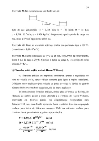 39
Exercício 39. No escoamento de um fluido tem-se:
duto de aço galvanizado (e = 0,175 mm; D = 100 mm); Q = 15 L/s;
 = 3,704  10 -4
m2
/s;  = 1.324 kgf/m3
. Pergunta-se: qual a perda de carga em
m c.fluido e o valor equivalente em m c.a.
Exercício 40. Idem ao exercício anterior, porém transportando água a 20 ºC.
(viscosidade = 1,0110-6
m2
/s).
Exercício 41. Numa canalização de PVC de 25 mm, com 200 m de comprimento,
escoa 1 L/s de água a 20 ºC. Calcular a perda de carga hf e a perda de carga
unitária J = hf/L.
b) Fórmulas práticas (Fórmula de Hazen-Williams)
As fórmulas práticas ou empíricas consideram apenas a rugosidade do
tubo no cálculo de hf, sendo válidas somente para água e regime turbulento.
Oferecem maior facilidade para cálculo da perda de carga e, devido ao grande
número de observações bem-sucedidas, são de ampla aceitação.
Existem diversas fórmulas práticas, dentre elas a Fórmula de Scobey, de
Flamant, de Kutter, porém a mais utilizada é a Fórmula de Hazen-Williams,
empregada em diversos países. Foi originalmente recomendada para
diâmetro  50 mm, mas devido apresentar bons resultados tem sido empregada
também para tubos de diâmetros menores. Pode ser utilizada também para
condutos livres, possuindo as seguintes apresentações:
V = 0,355 C D0,63
J0,54
(m/s)
Q = 0,2788 C D2,63
J0,54
(m3
/s)
)m/m(4,871,85
1,85
1,171,85
1,85
DC
Q10,65
DC
6,81V
J 
L = 480m
 