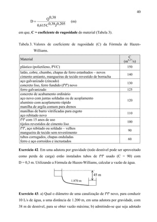 40
0,205J0,38C0,615
0,38Q
D  (m)
em que, C = coeficiente de rugosidade do material (Tabela 3).
Tabela 3. Valores de coeficiente de rugosidade (C) da Fórmula de Hazen-
Williams.
Material
C
(m0,37
/s)
plástico (polietileno, PVC) 150
latão, cobre, chumbo, chapas de ferro estanhados – novos
cimento amianto, mangueiras de tecido revestido de borracha
140
aço galvanizado (zincado)
concreto liso, ferro fundido (fºfº) novo
130
ferro galvanizado 125
concreto de acabamento ordinário
aço novo com juntas soldadas ou de acoplamento
alumínio com acoplamento rápido
manilha de argila comum para drenos
120
manilhas de barro vitrificadas para esgoto
aço rebitado novo
110
fºfº com 15 anos de uso
tijolos revestidos de cimento liso
100
fºfº, aço rebitado ou soldado – velhos
mangueira de tecido sem revestimento
90
tubos corrugados, chapas onduladas
ferro e aço corroídos e incrustados
60
Exercício 42. Em uma adutora por gravidade (todo desnível pode ser aproveitado
como perda de carga) estão instalados tubos de fºfº usado (C = 90) com
D = 0,3 m. Utilizando a Fórmula de Hazen-Williams, calcular a vazão de água.
Exercício 43. a) Qual o diâmetro de uma canalização de fºfº novo, para conduzir
10 L/s de água, a uma distância de 1.200 m, em uma adutora por gravidade, com
38 m de desnível, para se obter vazão máxima; b) admitindo-se que seja adotado
1.870 m
45 m
 
