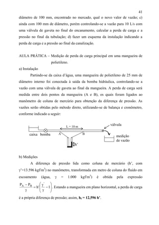 41
diâmetro de 100 mm, encontrado no mercado, qual o novo valor de vazão; c)
ainda com 100 mm de diâmetro, porém controlando-se a vazão para 10 L/s com
uma válvula de gaveta no final do encanamento, calcular a perda de carga e a
pressão no final da tubulação; d) fazer um esquema da instalação indicando a
perda de carga e a pressão ao final da canalização.
AULA PRÁTICA – Medição de perda de carga principal em uma mangueira de
polietileno.
a) Instalação
Partindo-se da caixa d’água, uma mangueira de polietileno de 25 mm de
diâmetro interno foi conectada à saída da bomba hidráulica, controlando-se a
vazão com uma válvula de gaveta ao final da mangueira. A perda de carga será
medida entre dois pontos da mangueira (A e B), os quais foram ligados ao
manômetro de coluna de mercúrio para obtenção da diferença de pressão. As
vazões serão obtidas pelo método direto, utilizando-se de balança e cronômetro,
conforme indicado a seguir:
b) Medições
A diferença de pressão lida como coluna de mercúrio (h’, com
’=13.596 kgf/m3
) no manômetro, transformada em metro de coluna do fluido em
escoamento (água,  = 1.000 kgf/m3
) é obtida pela expressão














1'h
PP '
BA
. Estando a mangueira em plano horizontal, a perda de carga
é a própria diferença de pressão; assim, hf = 12,596 h’.
A B
medição
de vazão
caixa bomba
válvulaL = 10 m
h’
 
