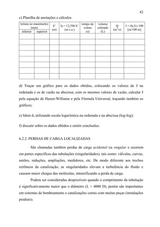42
c) Planilha de anotações e cálculos
leitura no manômetro
(mm)
h’
(m)
hf = 12,596 h’
(m c.a.)
tempo de
coleta
(s)
volume
coletado
(L)
Q
(m3
/s)
J = (hf/L)·100
[m/100 m]
inferior superior
d) Traçar um gráfico para os dados obtidos, colocando os valores de J na
ordenada e os de vazão na abscissa; com os mesmos valores de vazão, calcular J
pela equação de Hazen-Williams e pela Fórmula Universal, traçando também os
gráficos;
e) Idem d, utilizando escala logarítmica na ordenada e na abscissa (log-log);
f) discutir sobre os dados obtidos e emitir conclusões.
6.2.2. PERDAS DE CARGA LOCALIZADAS
São chamadas também perdas de carga acidental ou singular e ocorrem
em partes específicas das tubulações (singularidades), tais como: válvulas, curvas,
uniões, reduções, ampliações, medidores, etc. De modo diferente aos trechos
retilíneos da canalização, as singularidades elevam a turbulência do fluido e
causam maior choque das moléculas, intensificando a perda de carga.
Podem ser consideradas desprezíveis quando o comprimento da tubulação
é significativamente maior que o diâmetro (L > 4000 D), porém são importantes
em sistemas de bombeamento e canalizações curtas com muitas peças (instalações
prediais).
 