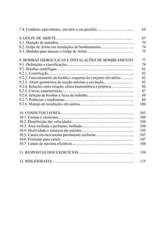 7.4. Condutos equivalentes, em série e em paralelo....................................... 64
8. GOLPE DE ARÍETE................................................................................. 67
8.1. Duração da manobra................................................................................ 70
8.2. Golpe de Aríete em instalações de bombeamento................................... 74
8.3. Medidas para atenuar o Golpe de Aríete................................................. 75
9. BOMBAS HIDRÁULICAS E INSTALAÇÕES DE BOMBEAMENTO 77
9.1. Definições e classificações..................................................................... 78
9.2. Bombas centrífugas................................................................................. 81
9.2.1. Constituição.......................................................................................... 81
9.2.2. Funcionamento da bomba e esquema do conjunto elevatório.............. 82
9.2.3. Altura geométrica de sucção máxima e cavitação................................ 83
9.2.4. Relações entre rotação, altura manométrica e potência....................... 86
9.2.5. Curvas características........................................................................... 87
9.2.6. Seleção de bombas e faixa de trabalho................................................. 88
9.2.7. Potências e rendimento......................................................................... 88
9.2.8. Manejo de instalações elevatórias........................................................ 100
10. CONDUTOS LIVRES............................................................................. 103
10.1. Formas e elementos............................................................................... 104
10.2. Distribuição das velocidades................................................................. 104
10.3. Área molhada e perímetro molhado...................................................... 104
10.4. Declividade e natureza das paredes....................................................... 105
10.5. Canais em movimento permanente uniforme........................................ 107
10.6. Fórmulas para canais............................................................................. 107
10.7. Canais de máxima eficiência................................................................. 108
11. RESPOSTAS DOS EXERCÍCIOS.......................................................... 110
12. BIBLIOGRAFIA...................................................................................... 115
 