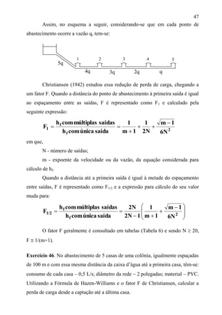 47
Assim, no esquema a seguir, considerando-se que em cada ponto de
abastecimento ocorre a vazão q, tem-se:
Christiansen (1942) estudou essa redução de perda de carga, chegando a
um fator F. Quando a distância do ponto de abastecimento à primeira saída é igual
ao espaçamento entre as saídas, F é representado como F1 e calculado pela
seguinte expressão:
2
f
f
1
6N
1m
2N
1
1m
1
saídaúnicacomh
saídasmúltiplascomh
F




em que,
N - número de saídas;
m - expoente da velocidade ou da vazão, da equação considerada para
cálculo de hf.
Quando a distância até a primeira saída é igual à metade do espaçamento
entre saídas, F é representado como F1/2 e a expressão para cálculo do seu valor
muda para:







 


 2
f
f
1/2
6N
1m
1m
1
12N
2N
saídaúnicacomh
saídasmúltiplascomh
F
O fator F geralmente é consultado em tabelas (Tabela 6) e sendo N  20,
F  1/(m+1).
Exercício 46. No abastecimento de 5 casas de uma colônia, igualmente espaçadas
de 100 m e com essa mesma distância da caixa d’água até a primeira casa, têm-se:
consumo de cada casa – 0,5 L/s; diâmetro da rede  2 polegadas; material – PVC.
Utilizando a Fórmula de Hazen-Williams e o fator F de Christiansen, calcular a
perda de carga desde a captação até a última casa.
5q
4q 3q 2q q
1 2 3 4 5
 