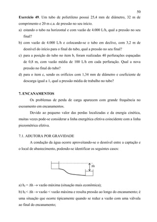 50
Exercício 49. Um tubo de polietileno possui 25,4 mm de diâmetro, 32 m de
comprimento e 20 m c.a. de pressão no seu início.
a) estando o tubo na horizontal e com vazão de 4.000 L/h, qual a pressão no seu
final?
b) com vazão de 4.000 L/h e colocando-se o tubo em declive, com 3,2 m de
desnível do início para o final do tubo, qual a pressão no seu final?
c) para a posição do tubo no item b, foram realizadas 40 perfurações espaçadas
de 0,8 m, com vazão média de 100 L/h em cada perfuração. Qual a nova
pressão no final do tubo?
d) para o item c, sendo os orifícios com 1,34 mm de diâmetro e coeficiente de
descarga igual a 1, qual a pressão média de trabalho no tubo?
7. ENCANAMENTOS
Os problemas de perda de carga aparecem com grande frequência no
escoamento em encanamentos.
Devido ao pequeno valor das perdas localizadas e da energia cinética,
muitas vezes pode-se considerar a linha energética efetiva coincidente com a linha
piezométrica efetiva.
7.1. ADUTORA POR GRAVIDADE
A condução da água ocorre aproveitando-se o desnível entre a captação e
o local de abastecimento, podendo-se identificar os seguintes casos:
a) hf = h  vazão máxima (situação mais econômica);
b) hf < h  vazão < vazão máxima e resulta pressão ao longo do encanamento; é
uma situação que ocorre tipicamente quando se reduz a vazão com uma válvula
ao final do encanamento;
h
 