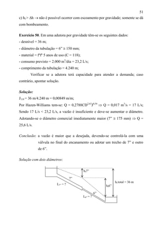 51
c) hf > h  não é possível ocorrer com escoamento por gravidade; somente se dá
com bombeamento.
Exercício 50. Em uma adutora por gravidade têm-se os seguintes dados:
- desnível = 36 m;
- diâmetro da tubulação = 6”  150 mm;
- material = fºfº 5 anos de uso (C = 118);
- consumo previsto = 2.000 m3
/dia = 23,2 L/s;
- comprimento da tubulação = 4.240 m;
Verificar se a adutora terá capacidade para atender a demanda; caso
contrário, apontar solução.
Solução:
J118 = 36 m/4.240 m = 0,00849 m/m;
Por Hazen-Williams tem-se: Q = 0,2788CD2,63
J0,54
 Q = 0,017 m3
/s = 17 L/s;
Sendo 17 L/s < 23,2 L/s, a vazão é insuficiente e deve-se aumentar o diâmetro.
Adotando-se o diâmetro comercial imediatamente maior (7”  175 mm)  Q =
25,6 L/s.
Conclusão: a vazão é maior que a desejada, devendo-se controlá-la com uma
válvula no final do encanamento ou adotar um trecho de 7” e outro
de 6”.
Solução com dois diâmetros:
hf7”
7”
hf total = 36 m
hf6”
6”
L6” = ?
L7” = ?
 