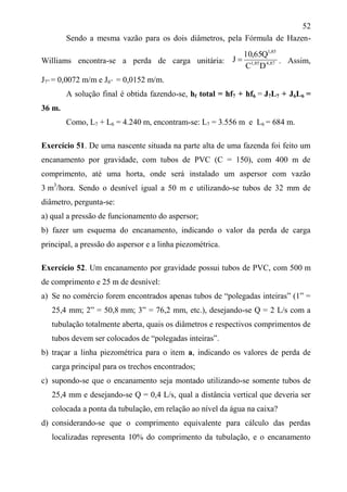 52
Sendo a mesma vazão para os dois diâmetros, pela Fórmula de Hazen-
Williams encontra-se a perda de carga unitária: 87,485,1
85,1
DC
Q65,10
J  . Assim,
J7” = 0,0072 m/m e J6” = 0,0152 m/m.
A solução final é obtida fazendo-se, hf total = hf7 + hf6 = J7L7 + J6L6 =
36 m.
Como, L7 + L6 = 4.240 m, encontram-se: L7 = 3.556 m e L6 = 684 m.
Exercício 51. De uma nascente situada na parte alta de uma fazenda foi feito um
encanamento por gravidade, com tubos de PVC (C = 150), com 400 m de
comprimento, até uma horta, onde será instalado um aspersor com vazão
3 m3
/hora. Sendo o desnível igual a 50 m e utilizando-se tubos de 32 mm de
diâmetro, pergunta-se:
a) qual a pressão de funcionamento do aspersor;
b) fazer um esquema do encanamento, indicando o valor da perda de carga
principal, a pressão do aspersor e a linha piezométrica.
Exercício 52. Um encanamento por gravidade possui tubos de PVC, com 500 m
de comprimento e 25 m de desnível:
a) Se no comércio forem encontrados apenas tubos de “polegadas inteiras” (1” =
25,4 mm; 2” = 50,8 mm; 3” = 76,2 mm, etc.), desejando-se Q = 2 L/s com a
tubulação totalmente aberta, quais os diâmetros e respectivos comprimentos de
tubos devem ser colocados de “polegadas inteiras”.
b) traçar a linha piezométrica para o item a, indicando os valores de perda de
carga principal para os trechos encontrados;
c) supondo-se que o encanamento seja montado utilizando-se somente tubos de
25,4 mm e desejando-se Q = 0,4 L/s, qual a distância vertical que deveria ser
colocada a ponta da tubulação, em relação ao nível da água na caixa?
d) considerando-se que o comprimento equivalente para cálculo das perdas
localizadas representa 10% do comprimento da tubulação, e o encanamento
 