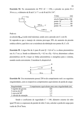 59
Exercício 54. No encanamento de PVC (C = 150), a pressão no ponto B é
30 m c.a., o diâmetro de B até C é 1” e o de B até D é 3/4”.
nível d’água (NA)..100
ponto B....................50
ponto C....................60
ponto D....................40
Pede-se:
a) calcular QA-B (vazão total máxima), sendo zero a pressão em C e em D;
b) supondo-se que o manejo do sistema provoque 30% de aumento da pressão
estática efetiva, qual deve ser a resistência da tubulação nos pontos B, C e D.
Exercício 55. A água flui de A para B com Q = 0,4 m3
/s e a altura piezométrica
em A é 7 m c.a. Sendo os diâmetros DA = 0,3 m e DB = 0,6 m, determinar a altura
piezométrica em B e traçar as linhas piezométrica e energética para o sistema,
usando escala conveniente. Considerar hf desprezível.
A
50 m
Exercício 56. Um encanamento possui 250 m de comprimento real e as seguintes
singularidades, com os respectivos comprimentos equivalentes de perda de carga:
Singularidade Comprimento equivalente para uma singularidade (m)
1 registro de gaveta 0,8
3 curvas de 45º 1,5
1 curva de 90º 1,3
1 válvula de retenção 7,1
Sendo o coeficiente de rugosidade C = 140, diâmetro externo do tubo
igual 50 mm e a espessura da parede do tubo 2 mm, calcular a perda de carga para
vazão de 20 m3
/hora.
Cotas (m)
D
1.000 m
NA
C
B
600 m
A
3 m
8 m
B
 