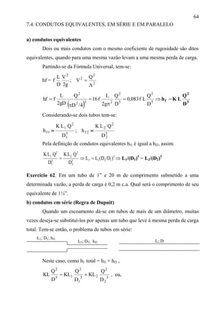 64
7.4. CONDUTOS EQUIVALENTES, EM SÉRIE E EM PARALELO
a) condutos equivalentes
Dois ou mais condutos com o mesmo coeficiente de rugosidade são ditos
equivalentes, quando para uma mesma vazão levam a uma mesma perda de carga.
Partindo-se da Fórmula Universal, tem-se:
hf = 2
2
2
2
A
Q
V;
g2
V
D
L
f 
  5
2
f
D
Q
LKh 



 5
2
5
2
222
2
D
Q
Lf083,0
D
Q
g2
L
f16
4/D
Q
gD2
L
fhf
Considerando-se dois tubos tem-se:
5
2
2
2
2f5
1
2
1
1f
D
QLK
h;
D
QLK
h 
Pela definição de condutos equivalentes hf1 é igual a hf2, assim:
5
12125
2
2
2
5
1
2
1
)/D(DLL
D
QLK
D
QLK
  L1/(D1)5
= L2/(D2)5
Exercício 62. Em um tubo de 1” e 20 m de comprimento submetido a uma
determinada vazão, a perda de carga é 0,2 m c.a. Qual será o comprimento de seu
equivalente de 1¼”.
b) condutos em série (Regra de Dupuit)
Quando um escoamento dá-se em tubos de mais de um diâmetro, muitas
vezes deseja-se substituí-los por apenas um tubo que leve à mesma perda de carga
total. Tem-se então, o problema de tubos em série:
L1; D1; hf1
Neste caso, como hf total = hf1 + hf2 ,
5
2
2
25
1
2
15
2
D
Q
KL
D
Q
KL
D
Q
KL  , ou,
L2; D2; hf2 L; D
 