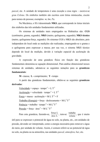 2
pascal, etc. A unidade de temperatura é uma exceção a essa regra – escreve-se
grau Celsius. Os símbolos também são escritos com letras minúsculas, exceto
para nomes de pessoas; exemplos: m, km, Pa.
Na Mecânica, o SI é denominado MKS, que corresponde às letras iniciais
dos símbolos das três unidades fundamentais utilizadas.
Os sistemas de unidades mais empregados na Hidráulica são: CGS
(centímetro, grama, segundo); MKS (metro, quilograma, segundo); MKS técnico
(metro, quilograma-força, segundo). Os sistemas CGS e MKS são absolutos, pois
independem do local onde as medições são realizadas, empregando-se o grama e
o quilograma para expressar a massa; por sua vez, o sistema MKS técnico
depende do local da medição, devido à variação espacial da aceleração da
gravidade.
A expressão de uma grandeza física em função das grandezas
fundamentais denomina-se equação dimensional. Para análise dimensional nesses
sistemas de unidades, adotam-se as seguintes notações para as grandezas
fundamentais:
M - massa; L - comprimento; T - tempo
A partir das grandezas fundamentais, obtêm-se as seguintes grandezas
derivadas:
Velocidade = espaço · tempo-1
= L T-1
Aceleração = velocidade · tempo-1
= L T-2
Força = massa · aceleração = M L T-2
= F
Trabalho (Energia) = força · deslocamento = M L2
T-2
Potência = trabalho · tempo-1
= M L2
T-3
Pressão = força · área-1
= M L-1
T-2
Para esta grandeza, fazendo-se,
Lárea
Lforça


, tem-se:
volume
trabalho
, que é muito
útil para se expressar o potencial de água no solo, na planta, etc., em unidades de
pressão, devendo ser interpretado, como a energia necessária para remover a água
do meio, por unidade de volume. Assim, é comum referir-se ao potencial de água
no solo, na planta ou na atmosfera, nas unidades pascal, atmosfera, bar, etc.
 