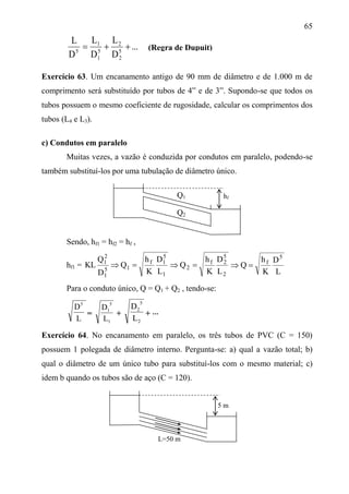 65
...
D
L
D
L
D
L
5
2
2
5
1
1
5

Exercício 63. Um encanamento antigo de 90 mm de diâmetro e de 1.000 m de
comprimento será substituído por tubos de 4” e de 3”. Supondo-se que todos os
tubos possuem o mesmo coeficiente de rugosidade, calcular os comprimentos dos
tubos (L4 e L3).
c) Condutos em paralelo
Muitas vezes, a vazão é conduzida por condutos em paralelo, podendo-se
também substituí-los por uma tubulação de diâmetro único.
Sendo, hf1 = hf2 = hf ,
hf1 =
2
5
2f
2
1
5
1f
15
1
2
1
L
D
K
h
Q
L
D
K
h
Q
D
Q
KL 
L
D
K
h
Q
5
f

Para o conduto único, Q = Q1 + Q2 , tendo-se:
L
D5
=
1
5
1
L
D
+
2
5
2
L
D
+ 
Exercício 64. No encanamento em paralelo, os três tubos de PVC (C = 150)
possuem 1 polegada de diâmetro interno. Pergunta-se: a) qual a vazão total; b)
qual o diâmetro de um único tubo para substituí-los com o mesmo material; c)
idem b quando os tubos são de aço (C = 120).
hfQ1
5 m
(Regra de Dupuit)
Q2
L=50 m
 