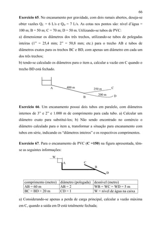 66
Exercício 65. No encanamento por gravidade, com dois ramais abertos, deseja-se
obter vazões QC = 6 L/s e QD = 7 L/s. As cotas nos pontos são: nível d’água =
100 m; B = 50 m; C = 70 m; D = 50 m. Utilizando-se tubos de PVC:
a) dimensionar os diâmetros dos três trechos, utilizando-se tubos de polegadas
inteiras (1” = 25,4 mm; 2” = 50,8 mm; etc.) para o trecho AB e tubos de
diâmetros exatos para os trechos BC e BD, com apenas um diâmetro em cada um
dos três trechos;
b) tendo-se calculado os diâmetros para o item a, calcular a vazão em C quando o
trecho BD está fechado.
Exercício 66. Um encanamento possui dois tubos em paralelo, com diâmetros
internos de 3” e 2” e 1.000 m de comprimento para cada tubo. a) Calcular um
diâmetro exato para substituí-los; b) Não sendo encontrado no comércio o
diâmetro calculado para o item a, transformar a situação para encanamento com
tubos em série, indicando os “diâmetros inteiros” e os respectivos comprimentos.
Exercício 67. Para o encanamento de PVC (C =150) na figura apresentada, têm-
se as seguintes informações:
comprimento (metro) diâmetro (polegada) desnível (metro)
AB = 60 m AB = 2 WB = WC = WD = 5 m
BC = BD = 20 m CD = 1 W = nível de água na caixa
a) Considerando-se apenas a perda de carga principal, calcular a vazão máxima
em C, quando a saída em D está totalmente fechada;
200 m
B
C
D
400 m 250 mA
W
A C
B
D
 
