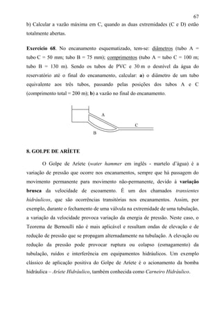 67
b) Calcular a vazão máxima em C, quando as duas extremidades (C e D) estão
totalmente abertas.
Exercício 68. No encanamento esquematizado, tem-se: diâmetros (tubo A =
tubo C = 50 mm; tubo B = 75 mm); comprimentos (tubo A = tubo C = 100 m;
tubo B = 130 m). Sendo os tubos de PVC e 30 m o desnível da água do
reservatório até o final do encanamento, calcular: a) o diâmetro de um tubo
equivalente aos três tubos, passando pelas posições dos tubos A e C
(comprimento total = 200 m); b) a vazão no final do encanamento.
8. GOLPE DE ARÍETE
O Golpe de Aríete (water hammer em inglês - martelo d’água) é a
variação de pressão que ocorre nos encanamentos, sempre que há passagem do
movimento permanente para movimento não-permanente, devido à variação
brusca da velocidade de escoamento. É um dos chamados transientes
hidráulicos, que são ocorrências transitórias nos encanamentos. Assim, por
exemplo, durante o fechamento de uma válvula na extremidade de uma tubulação,
a variação da velocidade provoca variação da energia de pressão. Neste caso, o
Teorema de Bernoulli não é mais aplicável e resultam ondas de elevação e de
redução de pressão que se propagam alternadamente na tubulação. A elevação ou
redução da pressão pode provocar ruptura ou colapso (esmagamento) da
tubulação, ruídos e interferência em equipamentos hidráulicos. Um exemplo
clássico de aplicação positiva do Golpe de Aríete é o acionamento da bomba
hidráulica – Aríete Hidráulico, também conhecida como Carneiro Hidráulico.
B
A
C
 