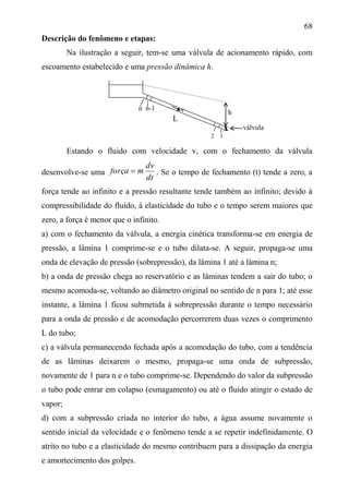 68
Descrição do fenômeno e etapas:
Na ilustração a seguir, tem-se uma válvula de acionamento rápido, com
escoamento estabelecido e uma pressão dinâmica h.
L
Estando o fluido com velocidade v, com o fechamento da válvula
desenvolve-se uma
dt
dv
mforça  . Se o tempo de fechamento (t) tende a zero, a
força tende ao infinito e a pressão resultante tende também ao infinito; devido à
compressibilidade do fluido, à elasticidade do tubo e o tempo serem maiores que
zero, a força é menor que o infinito.
a) com o fechamento da válvula, a energia cinética transforma-se em energia de
pressão, a lâmina 1 comprime-se e o tubo dilata-se. A seguir, propaga-se uma
onda de elevação de pressão (sobrepressão), da lâmina 1 até a lâmina n;
b) a onda de pressão chega ao reservatório e as lâminas tendem a sair do tubo; o
mesmo acomoda-se, voltando ao diâmetro original no sentido de n para 1; até esse
instante, a lâmina 1 ficou submetida à sobrepressão durante o tempo necessário
para a onda de pressão e de acomodação percorrerem duas vezes o comprimento
L do tubo;
c) a válvula permanecendo fechada após a acomodação do tubo, com a tendência
de as lâminas deixarem o mesmo, propaga-se uma onda de subpressão,
novamente de 1 para n e o tubo comprime-se. Dependendo do valor da subpressão
o tubo pode entrar em colapso (esmagamento) ou até o fluido atingir o estado de
vapor;
d) com a subpressão criada no interior do tubo, a água assume novamente o
sentido inicial da velocidade e o fenômeno tende a se repetir indefinidamente. O
atrito no tubo e a elasticidade do mesmo contribuem para a dissipação da energia
e amortecimento dos golpes.
h
n n-1 v
x válvula
2 1
 