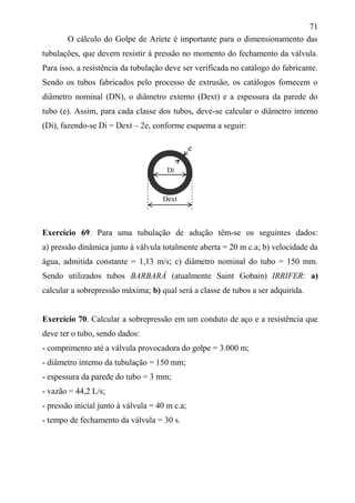 71
O cálculo do Golpe de Aríete é importante para o dimensionamento das
tubulações, que devem resistir à pressão no momento do fechamento da válvula.
Para isso, a resistência da tubulação deve ser verificada no catálogo do fabricante.
Sendo os tubos fabricados pelo processo de extrusão, os catálogos fornecem o
diâmetro nominal (DN), o diâmetro externo (Dext) e a espessura da parede do
tubo (e). Assim, para cada classe dos tubos, deve-se calcular o diâmetro interno
(Di), fazendo-se Di = Dext – 2e, conforme esquema a seguir:
Exercício 69. Para uma tubulação de adução têm-se os seguintes dados:
a) pressão dinâmica junto à válvula totalmente aberta = 20 m c.a; b) velocidade da
água, admitida constante = 1,13 m/s; c) diâmetro nominal do tubo = 150 mm.
Sendo utilizados tubos BARBARÁ (atualmente Saint Gobain) IRRIFER: a)
calcular a sobrepressão máxima; b) qual será a classe de tubos a ser adquirida.
Exercício 70. Calcular a sobrepressão em um conduto de aço e a resistência que
deve ter o tubo, sendo dados:
- comprimento até a válvula provocadora do golpe = 3.000 m;
- diâmetro interno da tubulação = 150 mm;
- espessura da parede do tubo = 3 mm;
- vazão = 44,2 L/s;
- pressão inicial junto à válvula = 40 m c.a;
- tempo de fechamento da válvula = 30 s.
Di
Dext
e
 
