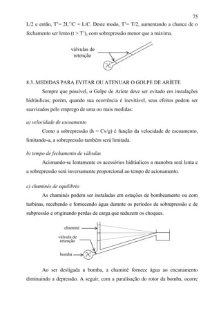 75
L/2 e então, T’= 2L’/C = L/C. Deste modo, T’= T/2, aumentando a chance de o
fechamento ser lento (t > T’), com sobrepressão menor que a máxima.
8.3. MEDIDAS PARA EVITAR OU ATENUAR O GOLPE DE ARÍETE
Sempre que possível, o Golpe de Aríete deve ser evitado em instalações
hidráulicas; porém, quando sua ocorrência é inevitável, seus efeitos podem ser
suavizados pelo emprego de uma ou mais medidas:
a) velocidade de escoamento
Como a sobrepressão (h = Cv/g) é função da velocidade de escoamento,
limitando-a, a sobrepressão também será limitada.
b) tempo de fechamento de válvulas
Acionando-se lentamente os acessórios hidráulicos a manobra será lenta e
a sobrepressão será inversamente proporcional ao tempo de acionamento.
c) chaminés de equilíbrio
As chaminés podem ser instaladas em estações de bombeamento ou com
turbinas, recebendo e fornecendo água durante os períodos de sobrepressão e de
subpressão e originando perdas de carga que reduzem os choques.
Ao ser desligada a bomba, a chaminé fornece água ao encanamento
diminuindo a depressão. A seguir, com a paralisação do rotor da bomba, ocorre
válvulas de
retenção
válvula de
retenção
chaminé
bomba
 