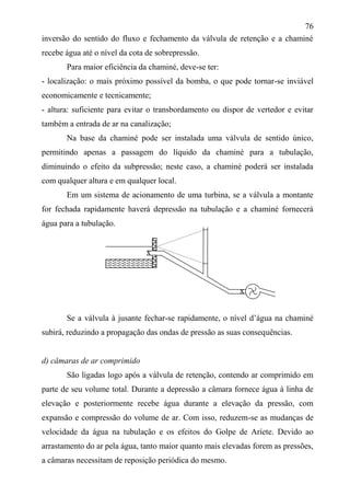 76
inversão do sentido do fluxo e fechamento da válvula de retenção e a chaminé
recebe água até o nível da cota de sobrepressão.
Para maior eficiência da chaminé, deve-se ter:
- localização: o mais próximo possível da bomba, o que pode tornar-se inviável
economicamente e tecnicamente;
- altura: suficiente para evitar o transbordamento ou dispor de vertedor e evitar
também a entrada de ar na canalização;
Na base da chaminé pode ser instalada uma válvula de sentido único,
permitindo apenas a passagem do líquido da chaminé para a tubulação,
diminuindo o efeito da subpressão; neste caso, a chaminé poderá ser instalada
com qualquer altura e em qualquer local.
Em um sistema de acionamento de uma turbina, se a válvula a montante
for fechada rapidamente haverá depressão na tubulação e a chaminé fornecerá
água para a tubulação.
Se a válvula à jusante fechar-se rapidamente, o nível d’água na chaminé
subirá, reduzindo a propagação das ondas de pressão as suas consequências.
d) câmaras de ar comprimido
São ligadas logo após a válvula de retenção, contendo ar comprimido em
parte de seu volume total. Durante a depressão a câmara fornece água à linha de
elevação e posteriormente recebe água durante a elevação da pressão, com
expansão e compressão do volume de ar. Com isso, reduzem-se as mudanças de
velocidade da água na tubulação e os efeitos do Golpe de Aríete. Devido ao
arrastamento do ar pela água, tanto maior quanto mais elevadas forem as pressões,
a câmaras necessitam de reposição periódica do mesmo.
x
x
 