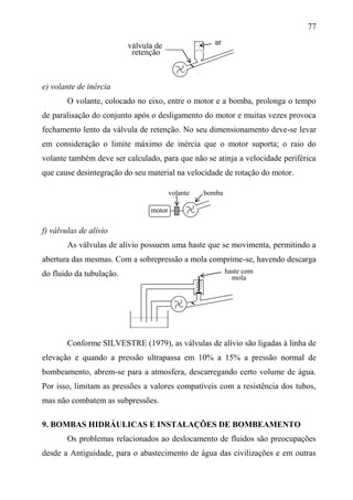 77
e) volante de inércia
O volante, colocado no eixo, entre o motor e a bomba, prolonga o tempo
de paralisação do conjunto após o desligamento do motor e muitas vezes provoca
fechamento lento da válvula de retenção. No seu dimensionamento deve-se levar
em consideração o limite máximo de inércia que o motor suporta; o raio do
volante também deve ser calculado, para que não se atinja a velocidade periférica
que cause desintegração do seu material na velocidade de rotação do motor.
volante bomba
f) válvulas de alívio
As válvulas de alívio possuem uma haste que se movimenta, permitindo a
abertura das mesmas. Com a sobrepressão a mola comprime-se, havendo descarga
do fluido da tubulação.
Conforme SILVESTRE (1979), as válvulas de alívio são ligadas à linha de
elevação e quando a pressão ultrapassa em 10% a 15% a pressão normal de
bombeamento, abrem-se para a atmosfera, descarregando certo volume de água.
Por isso, limitam as pressões a valores compatíveis com a resistência dos tubos,
mas não combatem as subpressões.
9. BOMBAS HIDRÁULICAS E INSTALAÇÕES DE BOMBEAMENTO
Os problemas relacionados ao deslocamento de fluidos são preocupações
desde a Antiguidade, para o abastecimento de água das civilizações e em outras
motor
haste com
mola
arválvula de
retenção
 