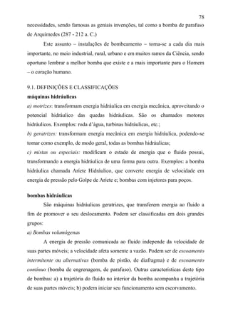78
necessidades, sendo famosas as geniais invenções, tal como a bomba de parafuso
de Arquimedes (287 - 212 a. C.)
Este assunto – instalações de bombeamento  torna-se a cada dia mais
importante, no meio industrial, rural, urbano e em muitos ramos da Ciência, sendo
oportuno lembrar a melhor bomba que existe e a mais importante para o Homem
– o coração humano.
9.1. DEFINIÇÕES E CLASSIFICAÇÕES
máquinas hidráulicas
a) motrizes: transformam energia hidráulica em energia mecânica, aproveitando o
potencial hidráulico das quedas hidráulicas. São os chamados motores
hidráulicos. Exemplos: roda d’água, turbinas hidráulicas, etc.;
b) geratrizes: transformam energia mecânica em energia hidráulica, podendo-se
tomar como exemplo, de modo geral, todas as bombas hidráulicas;
c) mistas ou especiais: modificam o estado de energia que o fluido possui,
transformando a energia hidráulica de uma forma para outra. Exemplos: a bomba
hidráulica chamada Aríete Hidráulico, que converte energia de velocidade em
energia de pressão pelo Golpe de Aríete e; bombas com injetores para poços.
bombas hidráulicas
São máquinas hidráulicas geratrizes, que transferem energia ao fluido a
fim de promover o seu deslocamento. Podem ser classificadas em dois grandes
grupos:
a) Bombas volumógenas
A energia de pressão comunicada ao fluido independe da velocidade de
suas partes móveis; a velocidade afeta somente a vazão. Podem ser de escoamento
intermitente ou alternativas (bomba de pistão, de diafragma) e de escoamento
contínuo (bomba de engrenagens, de parafuso). Outras características deste tipo
de bombas: a) a trajetória do fluido no interior da bomba acompanha a trajetória
de suas partes móveis; b) podem iniciar seu funcionamento sem escorvamento.
 