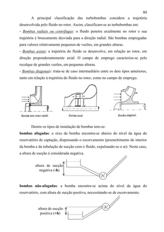 80
A principal classificação das turbobombas considera a trajetória
desenvolvida pelo fluido no rotor. Assim, classificam-se as turbobombas em:
- Bombas radiais ou centrífugas: o fluido penetra axialmente no rotor e sua
trajetória é bruscamente desviada para a direção radial. São bombas empregadas
para valores relativamente pequenos de vazões, em grandes alturas.
- Bombas axiais: a trajetória do fluido se desenvolve, em relação ao rotor, em
direção preponderantemente axial. O campo de emprego caracteriza-se pelo
recalque de grandes vazões, em pequenas alturas.
- Bombas diagonais: trata-se de caso intermediário entre os dois tipos anteriores,
tanto em relação à trajetória do fluido no rotor, como no campo de emprego.
Dentre os tipos de instalação de bombas tem-se:
bombas afogadas: o eixo da bomba encontra-se abaixo do nível da água do
reservatório de captação, dispensando o escorvamento (preenchimento do interior
da bomba e da tubulação de sucção com o fluido, expulsando-se o ar). Neste caso,
a altura de sucção é considerada negativa.
bombas não-afogadas: a bomba encontra-se acima do nível da água do
reservatório, com altura de sucção positiva, necessitando-se de escorvamento.
altura de sucção
positiva (+h)
altura de sucção
negativa (-h)
 