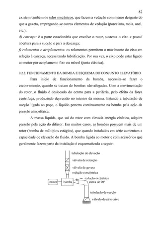 82
existem também os selos mecânicos, que fazem a vedação com menor desgaste do
que a gaxeta, empregando-se outros elementos de vedação (porcelana, mola, anel,
etc.);
d) carcaça: é a parte estacionária que envolve o rotor, sustenta o eixo e possui
abertura para a sucção e para a descarga;
f) rolamentos e acoplamentos: os rolamentos permitem o movimento do eixo em
relação à carcaça, necessitando lubrificação. Por sua vez, o eixo pode estar ligado
ao motor por acoplamento fixo ou móvel (junta elástica).
9.2.2. FUNCIONAMENTO DA BOMBA E ESQUEMA DO CONJUNTO ELEVATÓRIO
Para início de funcionamento da bomba, necessita-se fazer o
escorvamento, quando se tratam de bombas não-afogadas. Com a movimentação
do rotor, o fluido é deslocado do centro para a periferia, pelo efeito da força
centrífuga, produzindo depressão no interior da mesma. Estando a tubulação de
sucção ligada ao poço, o líquido penetra continuamente na bomba pela ação da
pressão atmosférica.
A massa líquida, que sai do rotor com elevada energia cinética, adquire
pressão pela ação do difusor. Em muitos casos, as bombas possuem mais de um
rotor (bomba de múltiplos estágios), que quando instalados em série aumentam a
capacidade de elevação do fluido. A bomba ligada ao motor e com acessórios que
geralmente fazem parte da instalação é esquematizada a seguir:
redução excêntrica
motor bomba curva de 90º
tubulação de sucção
válvula de retenção
válvula de gaveta
redução concêntrica
tubulação de elevação
válvula-de-pé e crivo
 