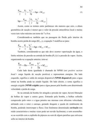84
2a1
2
22atm
hfhgs
g2
VPP




(3)












 2a1
2
22atm
hf
g2
VPP
hgs
Assim, como os termos entre parênteses são maiores que zero, a altura
geométrica de sucção é menor que o valor da pressão atmosférica local e muitas
vezes tem valor máximo em torno de 7 a 8 m.
Considerando-se também que na passagem do fluido pelo interior da
bomba ocorre perda de carga (hf2 a 3), a equação 3 modifica-se para:
3a22a1
2
22atm
hfhfhgs
g2
VPP




Também, considerando-se que não deve ocorrer vaporização da água, o
limite mínimo de pressão na entrada da bomba (P2/) é a pressão de vapor. Assim,
organizando-se a equação anterior, tem-se:
3a2
2
vaporatm
hf
g2
VP
Hs
P




Cada lado desta igualdade é chamado de NPSH (net positive suction
head = carga líquida de sucção positiva) e representam energias. Do lado
esquerdo, significa o saldo de energia disponível (NPSH disponível) para a água
entrar na bomba ainda no estado líquido. Do lado direito, a soma significa a
energia exigida (NPSH exigido) para a água passar pela bomba com determinada
velocidade e perda de carga.
Se na entrada da bomba for atingida a pressão de vapor, haverá liberação
de bolhas de vapor e outros gases. Entrando pela bomba, a bolhas sofrerão
compressão pelo rotor e a água penetra nas mesmas com altíssima velocidade,
atritando com o rotor e carcaça, gerando desgaste e queda do rendimento da
bomba, podendo interromper o fluxo. Este fenômeno denominado cavitação tem
ruído característico e muitas vezes pode ser ouvido facilmente; o som assemelha-
se ao ocorrido com a explosão de pipocas ou som de algum parafuso que estivesse
solto no interior da bomba.
 