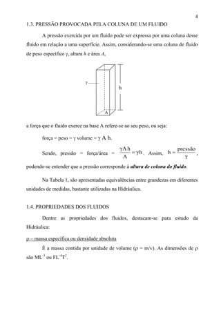 4
1.3. PRESSÃO PROVOCADA PELA COLUNA DE UM FLUIDO
A pressão exercida por um fluido pode ser expressa por uma coluna desse
fluido em relação a uma superfície. Assim, considerando-se uma coluna de fluido
de peso específico , altura h e área A,
a força que o fluido exerce na base A refere-se ao seu peso, ou seja:
força = peso =  volume =  A h.
Sendo, pressão = força/área = hγ
A
hAγ
 . Assim,
γ
pressão
h  ,
podendo-se entender que a pressão corresponde à altura de coluna do fluido.
Na Tabela 1, são apresentadas equivalências entre grandezas em diferentes
unidades de medidas, bastante utilizadas na Hidráulica.
1.4. PROPRIEDADES DOS FLUIDOS
Dentre as propriedades dos fluidos, destacam-se para estudo da
Hidráulica:
 – massa específica ou densidade absoluta
É a massa contida por unidade de volume ( = m/v). As dimensões de 
são ML-3
ou FL-4
T2
.
A
h

 