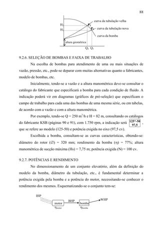 88
curva da tubulação velha
H2 P2
P1 curva da tubulação nova
curva da bomba
9.2.6. SELEÇÃO DE BOMBAS E FAIXA DE TRABALHO
Na escolha de bombas para atendimento de uma ou mais situações de
vazão, pressão, etc., pode-se deparar com muitas alternativas quanto a fabricantes,
modelo de bombas, etc.
Inicialmente, tendo-se a vazão e a altura manométrica deve-se consultar o
catálogo do fabricante que especificará a bomba para cada condição de fluido. A
indicação poderá vir em diagramas (gráficos de pré-seleção) que especificam o
campo de trabalho para cada uma das bombas de uma mesma série, ou em tabelas,
de acordo com a vazão e com a altura manométrica.
Por exemplo, tendo-se Q = 250 m3
/h e H = 82 m, consultando os catálogos
do fabricante KSB (páginas 90 e 91), com 1.750 rpm, a indicação será ,
que se refere ao modelo (125-50) e potência exigida no eixo (97,5 cv).
Escolhida a bomba, consultam-se as curvas características, obtendo-se:
diâmetro do rotor () = 320 mm; rendimento da bomba () = 77%; altura
manométrica de sucção máxima (Hs) = 7,75 m; potência exigida (N) = 100 cv.
9.2.7. POTÊNCIAS E RENDIMENTO
No dimensionamento de um conjunto elevatório, além da definição do
modelo da bomba, diâmetro da tubulação, etc., é fundamental determinar a
potência exigida pela bomba e a potência do motor, necessitando-se conhecer o
rendimento dos mesmos. Esquematizando-se o conjunto tem-se:
IHP
WHP
motor bomba
motor bomba
altura geométrica
H1
Q2 Q1
BHP
125*-50
97,5
 