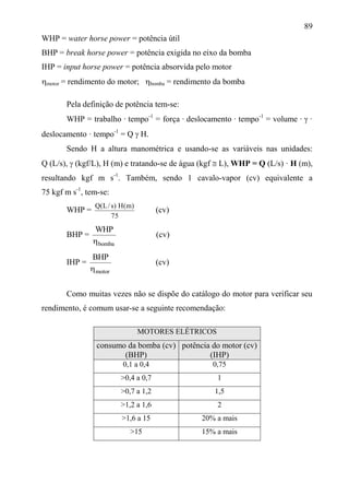 89
WHP = water horse power = potência útil
BHP = break horse power = potência exigida no eixo da bomba
IHP = input horse power = potência absorvida pelo motor
motor = rendimento do motor; bomba = rendimento da bomba
Pela definição de potência tem-se:
WHP = trabalho · tempo-1
= força · deslocamento · tempo-1
= volume ·  ·
deslocamento · tempo-1
= Q  H.
Sendo H a altura manométrica e usando-se as variáveis nas unidades:
Q (L/s),  (kgf/L), H (m) e tratando-se de água (kgf  L), WHP = Q (L/s) · H (m),
resultando kgf m s-1
. Também, sendo 1 cavalo-vapor (cv) equivalente a
75 kgf m s-1
, tem-se:
WHP =
75
)m(H)s/L(Q
(cv)
BHP =
bomba
WHP

(cv)
IHP =
motor
BHP

(cv)
Como muitas vezes não se dispõe do catálogo do motor para verificar seu
rendimento, é comum usar-se a seguinte recomendação:
MOTORES ELÉTRICOS
consumo da bomba (cv)
(BHP)
potência do motor (cv)
(IHP)
0,1 a 0,4 0,75
>0,4 a 0,7 1
>0,7 a 1,2 1,5
>1,2 a 1,6 2
>1,6 a 15 20% a mais
>15 15% a mais
 