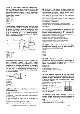 Profª Onadir Apda Oliveira Lomonaco 10
18) (UFJF) - Uma prensa hidráulica, em equilíbrio,
tem para diâmetro de seus êmbolos 10 cm e 50
cm. Sobre o êmbolo menor está uniformemente
distribuída uma força igual a 1,0 x 103
N. Pode-se
afirmar que o módulo da força transmitida pelo
êmbolo maior é igual a:
a) 5,0 x 102
N
b) 20 N
c) 2,5 x 103
N
d) 4,0 N
e) n.r.a.
19) No macaco hidráulico da figura aplica-se uma
força perpendicular F no ponto A que dista “d”
do ponto B, móvel e este se encontra a uma
distância “d/2” de C, também móvel. Os êmbolos
“e” e “g” tem área “S1” e “S2”, respectivamente.
Qual o módulo da força exercida pelo líquido
sobre o êmbolo maior (g)?
a) 3F
b) 4F (S1)2
/ S2
c) FS1 / S2
d) 2FS2 / S1
e) S1 / FS2
20) O dispositivo indicado na figura consiste em
dois cilindros cheios de um fluído
incompressível e vedados por êmbolos que são
capazes de se deslocar sem atritos. O diâmetro
do cilindro menor é de 1 cm, e o do maior é de 5
cm. Que força Fb será preciso exercer sobre o
êmbolo maior, para equilibrar Fa = 10 kgf aplicada
no êmbolo menor?
a) 250 kgf
b) 10 kgf
c) 1250 kgf
d) 50 kgf
e) Outro valor
21) (Vianna - JF) - Uma rolha bóia num líquido em
equilíbrio porque:
a) não consegue romper a tensão superficial do
líquido;
b) seu peso é menor que o empuxo exercido sobre
ele pelo líquido;
c) sua densidade é maior que a densidade do
líquido;
d) o empuxo do líquido sobre ela é nulo;
e) por nenhuma das razões apresentadas.
22) (UCS-RS) - Três cubos de igual volume, um
de chumbo, um de ferro e um de alumínio, são
mergulhados em água. Pode-se afirmar que o
empuxo exercido pela água sobre:
a) o bloco de chumbo é maior do que o exercido
sobre os outros dois blocos;
b) o bloco de alumínio ‘maior do que o exercido
sobre os outros dois blocos;
c) cada bloco é o mesmo;
d) cada bloco é proporcional à sua densidade;
e) cada bloco é inversamente proporcional à sua
densidade.
23) (UFJF) - O mecanismo de submersão dos
peixes está baseado numa bexiga natatória, que
contém um volume variável de ar. Com relação a
este mecanismo é correto afirmar que os peixes:
a) aumentam seu peso para afundar;
b) aumentam seu volume para afundar;
c) diminuem a sua densidade para afundar;
d) diminuem o empuxo sofrido para afundar;
e) diminuem seu peso para afundar.
24) (CES - JF) - Uma bola flutua em água
conservando emersos 10% de seu volume. A
densidade do material da bola é:
a) 0,1
b) 1,1
c) 0,9
d) 1,9
e) 1,0
25) (CES - JF) - Um barco flutua na água de uma
piscina com um bloco de madeira dentro dele. Se
este bloco for jogado na água, ficando a flutuar
nesta, o nível da água da piscina irá:
a) aumentar;
b) diminuir;
c) permanecer o mesmo;
d) depender do volume do bloco;
e) n.r.a.
26) Duas esferas metálicas, A e B de mesmo
volume e massas diferentes, estão totalmente
imersas na água. Analisando a situação ao lado,
é possível afirmar que o empuxo que a água
exerce nas esferas:
a) é o mesmo nas duas esferas;
b) é maior na esfera A;
c) é maior na esfera B;
d) depende das massas das
esferas;
e) depende da quantidade de
água no recipiente.
27) (UFRS) - Duas esferas maciças, A e B, de
massas iguais, flutuam em equilíbrio na água. O
volume de A é maior do que o de B. Conclui-se
que:
a) A desloca mais líquido do que B;
b) A desloca menos líquido do que B;
 