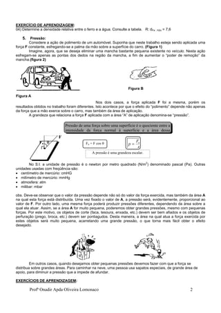 Profª Onadir Apda Oliveira Lomonaco 2
EXERCÍCIO DE APRENDIZAGEM:
04) Determine a densidade relativa entre o ferro e a água. Consulte a tabela. R: dFe , H2o = 7,6
5. Pressão:
Considere a ação de polimento de um automóvel. Suponha que neste trabalho esteja sendo aplicada uma
força F constante, esfregando-se a palma da mão sobre a superfície do carro. (Figura 1)
Imagine, agora, que se deseja eliminar uma mancha bastante pequena existente no veículo. Nesta ação
esfregam-se apenas as pontas dos dedos na região da mancha, a fim de aumentar o “poder de remoção” da
mancha.(figura 2)
Nos dois casos, a força aplicada F foi a mesma, porém os
resultados obtidos no trabalho foram diferentes. Isto acontece por que o efeito do “polimento” depende não apenas
da força que a mão exerce sobre o carro, mas também da área de aplicação.
A grandeza que relaciona a força F aplicada com a área “A” de aplicação denomina-se “pressão”.
F
Fn 
No S.I. a unidade de pressão é o newton por metro quadrado (N/m2
) denominado pascal (Pa). Outras
unidades usadas com freqüência são:
 centímetro de mercúrio: cmHG
 milímetro de mercúrio: mmHg
 atmosfera: atm
 milibar: mbar
obs. Deve-se observar que o valor da pressão depende não só do valor da força exercida, mas também da área A
na qual esta força está distribuída. Uma vez fixado o valor de A, a pressão será, evidentemente, proporcional ao
valor de F. Por outro lado, uma mesma força poderá produzir pressões diferentes, dependendo da área sobre a
qual ela atuar. Assim, se a área A for muito pequena, poderemos obter grandes pressões, mesmo com pequenas
forças. Por este motivo, os objetos de corte (faca, tesoura, enxada, etc.) devem ser bem afiados e os objetos de
perfuração (prego, broca, etc.) devem ser pontiagudos. Desta maneira, a área na qual atua a força exercida por
estes objetos será muito pequena, acarretando uma grande pressão, o que torna mais fácil obter o efeito
desejado.
Em outros casos, quando desejamos obter pequenas pressões devemos fazer com que a força se
distribua sobre grandes áreas. Para caminhar na neve, uma pessoa usa sapatos especiais, de grande área de
apoio, para diminuir a pressão que a impede de afundar.
EXERCÍCIOS DE APRENDIZAGEM:
Figura A
Figura B
Pressão de uma força sobre uma superfície é o quociente entre a
intensidade da força normal à superfície e a área dessa
Fn = F cos  p
F
A
n

A pressão é uma grandeza escalar.
 