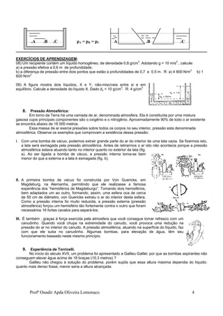 Profª Onadir Apda Oliveira Lomonaco 4
.A .B .C pA = pB = pC A .B .C
EXERCÍCIOS DE APRENDIZAGEM:
08) Um recipiente contém um líquido homogêneo, de densidade 0,8 g/cm3
. Adotando g = 10 m/s2
, calcule:
a) a pressão efetiva a 0,6 m de profundidade;
b) a diferença de pressão entre dois pontos que estão a profundidades de 0,7 e 0,5 m. R: a) 4 800 N/m2
b) 1
600 N/m2
09) A figura mostra dois líquidos, X e Y, não-miscíveis entre si e em
equilíbrio. Calcule a densidade do líquido X. Dado dy = 10 g/cm3
. R: 4 g/cm3
8. Pressão Atmosférica:
Em torno da Terra há uma camada de ar, denominada atmosfera. Ela é constituída por uma mistura
gasosa cujos principais componentes são o oxigênio e o nitrogênio. Aproximadamente 90% de todo o ar existente
se encontra abaixo de 18 000 metros.
Essa massa de ar exerce pressões sobre todos os corpos no seu interior, pressão esta denominada
atmosférica. Observe os exemplos que comprovam a existência dessa pressão:
I. Com uma bomba de vácuo, podemos extrair grande parte do ar do interior de uma lata vazia. Se fizermos isto,
a lata será esmagada pela pressão atmosférica. Antes de retirarmos o ar isto não acontecia porque a pressão
atmosférica estava atuando tanto no interior quanto no exterior da lata (fig.
a). Ao ser ligada a bomba de vácuo, a pressão interna torna-se bem
menor do que a externa e a lata é esmagada (fig. b).
II. A primeira bomba de vácuo foi construída por Von Guericke, em
Magdeburg, na Alemanha, permitindo que ele realizasse a famosa
experiência dos “hemisférios de Magdeburgo”. Tomando dois hemisférios,
bem adaptados um ao outro, formando, assim, uma esfera oca de cerca
de 50 cm de diâmetro, von Guericke extraiu o ar do interior desta esfera.
Como a pressão interna foi muito reduzida, a pressão externa (pressão
atmosférica) forçou um hemisfério tão fortemente contra o outro que foram
necessários 16 fortes cavalos para separá-los.
III. É também , graças à força exercida pela atmosfera que você consegue tomar refresco com um
canudinho. Quando você chupa na extremidade do canudo, você provoca uma redução na
pressão do ar no interior do canudo. A pressão atmosférica, atuando na superfície do líquido, faz
com que ele suba no canudinho. Algumas bombas, para elevação de água, têm seu
funcionamento baseado neste mesmo princípio.
9. Experiência de Torricelli.
No início do século XVII, um problema foi apresentado a Galileu Galilei: por que as bombas aspirantes não
conseguem elevar água acima de 18 braças (10,3 metros) ?
Galileu não chegou à solução do problema, porém supôs que essa altura máxima dependia do líquido:
quanto mais denso fosse, menor seria a altura alcançada.
 