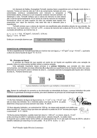 Profª Onadir Apda Oliveira Lomonaco 5
Um discípulo de Galileu, Evangelista Torricelli, resolveu fazer a experiência com um líquido muito denso: o
mercúrio. Tomou um tubo de vidro de 1,30 m de comprimento, fechado em uma
extremidade, encheu-o completamente com mercúrio e, tampando a
extremidade aberta, emborcou-o num recipiente contendo mercúrio também. Ao
destampar o tubo, Torricelli verificou que a coluna de mercúrio no tubo descia
até o nível de aproximadamente 76 cm acima do nível do mercúrio do recipiente,
formando-se vácuo na parte superior do tubo (na verdade esse espaço fica
preenchido com vapor de mercúrio, mas esse fato não é relevante para a
experiência).
Torricelli concluiu que a coluna de mercúrio era equilibrada pela atmosfera através de sua pressão. Ao
nível do mar, num local onde g = 9,8 m/s2
, a 0ºC , a coluna de mercúrio tem a altura de 76 cm ou 760 mm. Então,
a pressão atmosférica, ao nível do mar, é:
p0 =  . g . h = 13,6 . 103
(kg/m3
) . 9,8 (m/s2
) . 0,76 (m)
logo p0 = 1,013 . 105
N/m2
Então por convenção dizemos que:
EXERCÍCIO DE APRENDIZAGEM:
10) Se a experiência de Torricelli fosse feita ao nível do mar com água ( = 103
kg/m3
) e (g = 10 m/s2
) , qual seria
a altura da coluna líquida de água? R: 10,13 m
10. - Princípio de Pascal:
O princípio de Pascal diz que quando um ponto de um líquido em equilíbrio sofre uma variação de
pressão, todos os outros pontos também sofrem a mesma variação.
Uma aplicação importante desse princípio é a prensa hidráulica, que consiste em dois vasos
comunicantes, com êmbolos de áreas diferentes (A1 e A2) sobre as superfícies livres do líquido contido nos vasos.
Aplicando-se uma força F1 sobre o êmbolo de área A1 , a pressão exercida é propagada pelo líquido até o êmbolo
de área A2 . Portanto teremos que:
obs. Apesar da verificação do aumento ou da diminuição na intensidade de forças, a prensa hidráulica não pode
modificar a quantidade de energia envolvida, pois deve obedecer ao princípio da conservação de energia.
EXERCÍCIOS DE APRENDIZAGEM:
11) No freio hidráulico da figura da figura temos, A1 = 1 cm2
e A2 = 10 cm2
que
são as áreas dos êmbolos. Se o motorista aplica uma força de 20 N ao pedal,
determine a força que as lonas exercem nas rodas. R: 200 N
12) Num elevador hidráulico, um automóvel de 1200 kg de massa está apoiado num pistão cuja
área é de 800 cm2
. Qual é a força que deve ser aplicada no pistão de 20 cm2
de área para erguer
o automóvel? R: F > 300 N
13) Numa prensa hidráulica, o pistão maior tem área A1 = 200 cm2
e o menor, área A2 = 5 cm2
.
a) Se uma força de 250 N é aplicada ao pistão menor, calcule a força F1 no pistão maior.
b) Supondo que o pistão menor tenha sofrido um deslocamento de 10 cm sob ação da força de 250 N, calcule o
trabalho realizado por essa força no outro pistão. R: a) 108
N b) 25 J e 25 J

F1
A1 A2

F2
1 atm = 1,013 . 105
Pa = 760 mmHg
A prensa hidráulica é um dispositivo que multiplica a intensidade de forças.
p1 = p2
 
