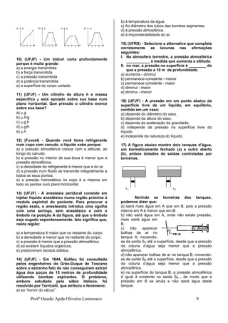 Profª Onadir Apda Oliveira Lomonaco 9
10) (UFJF) - Um bisturi corta profundamente
porque é muito grande:
a) a energia transmitida
b) a força transmitida
c) a pressão transmitida
d) a potência transmitida
e) a superfície do corpo cortado
11) (UFJF) - Um cilindro de altura h e massa
específica  está apoiado sobre sua base num
plano horizontal. Que pressão o cilindro exerce
sobre sua base?
a) .g
b) .h/g
c) .g.h
d) .g/h
e) .h
12) (Fuvest) - Quando você toma refrigerante
num copo com canudo, o líquido sobe porque:
a) a pressão atmosférica cresce com a altitude, ao
longo do canudo.
b) a pressão no interior de sua boca é menor que a
pressão atmosférica.
c) a densidade do refrigerante é menor que a do ar.
d) a pressão num fluido se transmite integralmente a
todos os seus pontos.
e) a pressão hidrostática no copo é a mesma em
todo os pontos num plano horizontal.
13) (UFJF) - A anestesia peridural consiste em
injetar líquido anestésico numa região próxima à
medula espinhal do paciente. Para procurar a
região exata, o anestesista introduz uma agulha
com uma seringa, sem anestésico e com o
êmbolo na posição A da figura, até que o êmbolo
seja sugado espontaneamente. Isto significa que,
nesta região:
a) a temperatura é maior que no restante do corpo.
b) a densidade é menor que no restante do corpo.
c) a pressão é menor que a pressão atmosférica.
d) só existem líquidos orgânicos.
e) predominam tecidos sólidos.
14) (UFJF) - Em 1644, Galileu foi consultado
pelos engenheiros do Grão-Duque de Toscano
sobre o estranho fato de não conseguirem extrair
água dos poços de 15 metros de profundidade
utilizando bombas aspirantes. O problema,
embora estudado pelo sábio italiano, foi
resolvido por Torricelli, que atribuiu o fenômeno:
a) ao “horror do vácuo”.
b) à temperatura da água.
c) Ao diâmetro dos tubos das bombas aspirantes.
d) à pressão atmosférica.
e) à imponderabilidade do ar.
15) (UFRS) - Selecione a alternativa que completa
corretamente as lacunas nas afirmações
seguintes:
I. Na atmosfera terrestre, a pressão atmosférica
___________ à medida que aumenta a altitude.
II. no mar, a pressão na superfície é ________ do
que a pressão a 10 m de profundidade.
a) aumenta - diminui
b) permanece constante - menor
c) permanece constante - maior
d) diminui - maior
e) diminui - menor
16) (UFJF) - A pressão em um ponto abaixo da
superfície livre de um líquido, em equilíbrio,
contido em um vaso:
a) depende do diâmetro do vaso.
b) depende da altura do vaso.
c) depende da aceleração da gravidade.
d) independe da pressão na superfície livre do
líquido.
e) independe da natureza do líquido.
17) A figura abaixo mostra dois tanques d’água,
um hermeticamente fechado (a) e outro aberto
(b), ambos dotados de saídas controladas por
torneiras.
SA SB
Abrindo as torneiras dos tanques,
podemos dizer que:
a) sairá mais água em A que em B, pois a pressão
interna em A é menor que em B.
b) não sairá água em A, onde não existe pressão,
mais sairá água em
B.
c) irão aparecer
bolhas de ar no
tanque A, movendo-
se da saída SA até a superfície, desde que a pressão
da coluna d’água seja menor que a pressão
atmosférica.
d) irão aparecer bolhas de ar no tanque B, movendo-
se da saída SB até a superfície, desde que a pressão
da coluna d’água seja menor que a pressão
atmosférica.
e) na superfície do tanque B, a pressão atmosférica
é igual à existente na saída SB , de modo que a
pressão em B se anula e não sairá água deste
tanque.
c) p d) p
1 2 3 4 5 1 2 3 4 5
a) p b) p
1 2 3 4 5 1 2 3 4 5
 