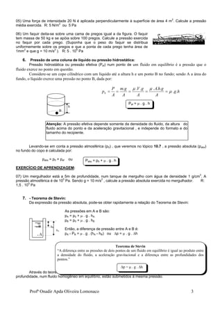 Profª Onadir Apda Oliveira Lomonaco 3
05) Uma força de intensidade 20 N é aplicada perpendicularmente à superfície de área 4 m2
. Calcule a pressão
média exercida. R: 5 N/m2
ou 5 Pa
06) Um faquir deita-se sobre uma cama de pregos igual a da figura. O faquir
tem massa de 50 kg e se apóia sobre 100 pregos. Calcule a pressão exercida
no faquir por cada prego. (Suponha que o peso do faquir se distribua
uniformemente sobre os pregos e que a ponta de cada prego tenha área de
1mm2
e que g = 10 m/s2
). R: 5 . 106
Pa
6. Pressão de uma coluna de líquido ou pressão hidrostática:
Pressão hidrostática ou pressão efetiva (Pef) num ponto de um fluido em equilíbrio é a pressão que o
fluido exerce no ponto em questão.
Considere-se um copo cilíndrico com um líquido até a altura h e um ponto B no fundo; sendo A a área do
fundo, o líquido exerce uma pressão no ponto B, dada por:
h
g
A
g
h
A
A
g
V
A
g
m
A
P
pb .
.
.
.
.
.
.
.








Levando-se em conta a pressão atmosférica (p0) , que veremos no tópico 10.7 , a pressão absoluta (pabs)
no fundo do copo é calculada por:
pabs = p0 + pef ou
EXERCÍCIO DE APRENDIZAGEM:
07) Um mergulhador está a 5m de profundidade, num tanque de mergulho com água de densidade 1 g/cm3
. A
pressão atmosférica é de 105
Pa. Sendo g = 10 m/s2
, calcule a pressão absoluta exercida no mergulhador. R:
1,5 . 105
Pa
7. - Teorema de Stevin:
Da expressão da pressão absoluta, pode-se obter rapidamente a relação do Teorema de Stevin:
As pressões em A e B são:
pA = p0 +  . g . hA
pB = p0 +  . g . hB
Então, a diferença de pressão entre A e B é:
pA - PB =  . g . (hA - hB) ou p =  . g . h
Através do teorema de Stevin, pode-se concluir que todos os pontos que estão numa mesma
profundidade, num fluido homogêneo em equilíbrio, estão submetidos à mesma pressão.
h
B
. B hB
hA
. A
Pef =  . g . h
Atenção: A pressão efetiva depende somente da densidade do fluido, da altura do
fluido acima do ponto e da aceleração gravitacional , e independe do formato e do
tamanho do recipiente.
Teorema de Stevin
“A diferença entre as pressões de dois pontos de um fluido em equilíbrio é igual ao produto entre
a densidade do fluido, a aceleração gravitacional e a diferença entre as profundidades dos
pontos.”
p =  . g . h
Pabs = p0 +  . g . h
 