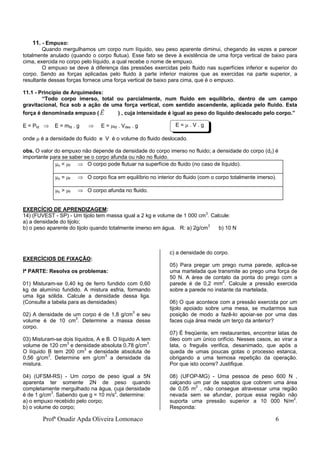 Profª Onadir Apda Oliveira Lomonaco 6
11. - Empuxo:
Quando mergulhamos um corpo num líquido, seu peso aparente diminui, chegando às vezes a parecer
totalmente anulado (quando o corpo flutua). Esse fato se deve à existência de uma força vertical de baixo para
cima, exercida no corpo pelo líquido, a qual recebe o nome de empuxo.
O empuxo se deve à diferença das pressões exercidas pelo fluido nas superfícies inferior e superior do
corpo. Sendo as forças aplicadas pelo fluido à parte inferior maiores que as exercidas na parte superior, a
resultante dessas forças fornece uma força vertical de baixo para cima, que é o empuxo.
11.1 - Princípio de Arquimedes:
“Todo corpo imerso, total ou parcialmente, num fluido em equilíbrio, dentro de um campo
gravitacional, fica sob a ação de uma força vertical, com sentido ascendente, aplicada pelo fluido. Esta
força é denominada empuxo (

E ) , cuja intensidade é igual ao peso do líquido deslocado pelo corpo.”
E = Pfd  E = mfd . g  E = fd . Vdes . g
onde  é a densidade do fluido e V é o volume do fluido deslocado.
obs. O valor do empuxo não depende da densidade do corpo imerso no fluido; a densidade do corpo (dc) é
importante para se saber se o corpo afunda ou não no fluido.
c < f  O corpo pode flutuar na superfície do fluido (no caso de líquido).
c = f  O corpo fica em equilíbrio no interior do fluido (com o corpo totalmente imerso).
c > f  O corpo afunda no fluido.
EXERCÍCIO DE APRENDIZAGEM:
14) (FUVEST - SP) - Um tijolo tem massa igual a 2 kg e volume de 1 000 cm3
. Calcule:
a) a densidade do tijolo;
b) o peso aparente do tijolo quando totalmente imerso em água. R: a) 2g/cm3
b) 10 N
EXERCÍCIOS DE FIXAÇÃO:
Iª PARTE: Resolva os problemas:
01) Misturam-se 0,40 kg de ferro fundido com 0,60
kg de alumínio fundido. A mistura esfria, formando
uma liga sólida. Calcule a densidade dessa liga.
(Consulte a tabela para as densidades)
02) A densidade de um corpo é de 1,8 g/cm3
e seu
volume é de 10 cm3
. Determine a massa desse
corpo.
03) Misturam-se dois líquidos, A e B. O líquido A tem
volume de 120 cm3
e densidade absoluta 0,78 g/cm3
.
O líquido B tem 200 cm3
e densidade absoluta de
0,56 g/cm3
. Determine em g/cm3
a densidade da
mistura.
04) (UFSM-RS) - Um corpo de peso igual a 5N
aparenta ter somente 2N de peso quando
completamente mergulhado na água, cuja densidade
é de 1 g/cm3
. Sabendo que g = 10 m/s2
, determine:
a) o empuxo recebido pelo corpo;
b) o volume do corpo;
c) a densidade do corpo.
05) Para pregar um prego numa parede, aplica-se
uma martelada que transmite ao prego uma força de
50 N. A área de contato da ponta do prego com a
parede é de 0,2 mm2
. Calcule a pressão exercida
sobre a parede no instante da martelada.
06) O que acontece com a pressão exercida por um
tijolo apoiado sobre uma mesa, se mudarmos sua
posição de modo a fazê-lo apoiar-se por uma das
faces cuja área mede um terço da anterior?
07) É freqüente, em restaurantes, encontrar latas de
óleo com um único orifício. Nesses casos, ao virar a
lata, o freguês verifica, desanimado, que após a
queda de umas poucas gotas o processo estanca,
obrigando a uma teimosa repetição da operação.
Por que isto ocorre? Justifique.
08) (UFOP-MG) - Uma pessoa de peso 600 N ,
calçando um par de sapatos que cobrem uma área
de 0,05 m2
, não consegue atravessar uma região
nevada sem se afundar, porque essa região não
suporta uma pressão superior a 10 000 N/m2
.
Responda:
E =  . V . g
 