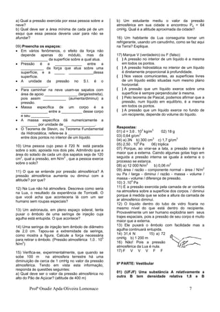 Profª Onadir Apda Oliveira Lomonaco 7
a) Qual a pressão exercida por essa pessoa sobre a
neve?
b) Qual deve ser a área mínima de cada pé de um
esqui que essa pessoa deveria usar para não se
afundar?
09) Preencha os espaços:
 Em vários fenômenos, o efeito da força não
depende apenas do módulo, mas da
_____________ da superfície sobre a qual atua.
 Pressão é a _____________ entre a
___________ da força que atua sobre uma
superfície, e a _____ ____________dessa
superfície.
 A unidade da pressão no S.I. é o
_____________.
 Para caminhar na neve usam-se sapatos com
área de apoio ________________ (larga/estreita),
pois assim ___________ (aumenta/diminui) a
pressão.
 Massa específica de um corpo é a
_____________ entre a __________ desse corpo
e seu _________
 A massa específica dá numericamente a
________ por unidade de _______________.
 O Teorema de Stevin, ou Teorema Fundamental
da Hidrostática, refere-se à _________________
entre dois pontos no interior de um líquido.
10) Uma pessoa cujo peso é 720 N está parada
sobre o solo, apoiada nos dois pés. Admitindo que a
área do solado de cada um dos sapatos seja de 120
cm2
, qual a pressão, em N/m2
, que a pessoa exerce
sobre o solo?
11) O que se entende por pressão atmosférica? A
pressão atmosférica aumenta ou diminui com a
altitude? por que?
12) Na Lua não há atmosfera. Descreva como seria
na Lua, o resultado da experiência de Torricelli. O
que você acha que aconteceria lá com um ser
humano sem roupas especiais?
13) Um astronauta, em pleno espaço sideral, tenta
puxar o êmbolo de uma seringa de injeção cuja
agulha está entupida. O que acontece?
14) Uma seringa de injeção tem êmbolo de diâmetro
de 2,0 cm. Tapou-se a extremidade da seringa,
como mostra a figura. Calcule a força necessária
para retirar o êmbolo. (Pressão atmosférica 1,0 . 105
N/m2
)
15) Verifica-se, experimentalmente, que quando se
sobe 100 m na atmosfera terrestre há uma
diminuição de cerca de 1 cmHg no valor da pressão
atmosférica. Tendo em vista esta informação,
responda às questões seguintes:
a) Qual deve ser o valor da pressão atmosférica no
alto do Pão de Açúcar? (altitude de 400 m)
b) Um estudante mediu o valor da pressão
atmosférica em sua cidade e encontrou Pa = 64
cmHg. Qual é a altitude aproximada da cidade?
16) Um habitante da Lua conseguiria tomar um
refrigerante, usando um canudinho, como se faz aqui
na Terra? Explique.
17) Marque V (verdadeiro) ou F (falso):
( ) A pressão no interior de um líquido é a mesma
em todos os pontos.
( ) A pressão hidrostática no interior de um líquido
é diretamente proporcional à profundidade.
( ) Nos vasos comunicantes, as superfícies livres
de um líquido estão situadas num mesmo plano
horizontal.
( ) A pressão que um líquido exerce sobre uma
superfície é sempre perpendicular à mesma.
( ) Pelo teorema de Pascal, podemos afirmar que a
pressão, num líquido em equilíbrio, é a mesma
em todos os pontos.
( ) A pressão que um líquido exerce no fundo de
um recipiente, depende do volume do líquido.
Respostas:
01) d = 3,6 . 103
kg/m3
02) 18 g
03) 0,64 g/cm3
04) a) 3N b) 300 cm3
c) 1,7 g/cm3
05) 2,50 . 108
Pa 06) triplica
07) Porque, ao virar-se a lata, a pressão interna é
maior que a externa. Caindo algumas gotas logo em
seguida a pressão interna se iguala à externa e o
processo se estanca.
08) a) 12 000 N/m2
b) 0,06 m2
09) área / razão - componente normal - área / N/m2
ou Pa / larga - diminui / razão - massa - volume /
massa - volume / diferença de pressão.
10) 3 .104
Pa
11) É a pressão exercida pela camada de ar contida
na atmosfera sobre a superfície dos corpos. / diminui
porque à medida que se sobe a altura da camada de
ar atmosférico diminui.
12) O líquido dentro do tubo de vidro ficaria no
mesmo nível do que está dentro do recipiente.
Provavelmente um ser humano explodiria sem seus
trajes espaciais, pois a pressão de seu corpo é muito
maior que a externa.
13) Ele puxará o êmbolo com facilidade mas a
agulha continuará entupida.
14) 31,4 N 15) a) 72
cmHg b) 1 200 m
16) Não! Pois a pressão
atmosférica da Lua é nula.
17) F V V V F F
IIª PARTE: Vestibular
01) (UFJF) Uma substância A relativamente a
outra B tem densidade relativa 1,8 e B
 