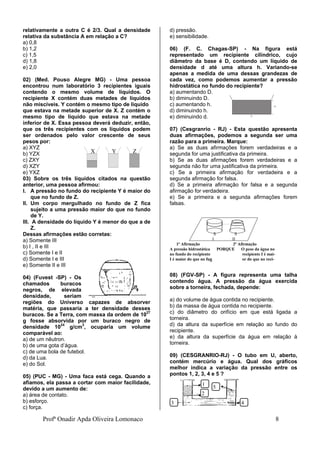 Profª Onadir Apda Oliveira Lomonaco 8
relativamente a outra C é 2/3. Qual a densidade
relativa da substância A em relação a C?
a) 0,8
b) 1,2
c) 1,5
d) 1,8
e) 2,0
02) (Med. Pouso Alegre MG) - Uma pessoa
encontrou num laboratório 3 recipientes iguais
contendo o mesmo volume de líquidos. O
recipiente X contém duas metades de líquidos
não miscíveis. Y contém o mesmo tipo de líquido
que estava na metade superior de X. Z contém o
mesmo tipo de líquido que estava na metade
inferior de X. Essa pessoa deverá deduzir, então,
que os três recipientes com os líquidos podem
ser ordenados pelo valor crescente de seus
pesos por:
a) XYZ
b) YZX
c) ZXY
d) XZY
e) YXZ
03) Sobre os três líquidos citados na questão
anterior, uma pessoa afirmou:
I. A pressão no fundo do recipiente Y é maior do
que no fundo de Z.
II. Um corpo mergulhado no fundo de Z fica
sujeito a uma pressão maior do que no fundo
de Y.
III. A densidade do líquido Y é menor do que a de
Z.
Dessas afirmações estão corretas:
a) Somente III
b) I , II e III
c) Somente I e II
d) Somente I e III
e) Somente II e III
04) (Fuvest -SP) - Os
chamados buracos
negros, de elevada
densidade, seriam
regiões do Universo capazes de absorver
matéria, que passaria a ter densidade desses
buracos. Se a Terra, com massa da ordem de 1027
g fosse absorvida por um buraco negro de
densidade 1024
g/cm3
, ocuparia um volume
comparável ao:
a) de um nêutron.
b) de uma gota d’água.
c) de uma bola de futebol.
d) da Lua.
e) do Sol.
05) (PUC - MG) - Uma faca está cega. Quando a
afiamos, ela passa a cortar com maior facilidade,
devido a um aumento de:
a) área de contato.
b) esforço.
c) força.
d) pressão.
e) sensibilidade.
06) (F. C. Chagas-SP) - Na figura está
representado um recipiente cilíndrico, cujo
diâmetro da base é D, contendo um líquido de
densidade d até uma altura h. Variando-se
apenas a medida de uma dessas grandezas de
cada vez, como podemos aumentar a pressão
hidrostática no fundo do recipiente?
a) aumentando D.
b) diminuindo D.
c) aumentando h.
d) diminuindo h.
e) diminuindo d.
07) (Cesgranrio - RJ) - Esta questão apresenta
duas afirmações, podemos a segunda ser uma
razão para a primeira. Marque:
a) Se as duas afirmações forem verdadeiras e a
segunda for uma justificativa da primeira.
b) Se as duas afirmações forem verdadeiras e a
segunda não for uma justificativa da primeira.
c) Se a primeira afirmação for verdadeira e a
segunda afirmação for falsa.
d) Se a primeira afirmação for falsa e a segunda
afirmação for verdadeira.
e) Se a primeira e a segunda afirmações forem
falsas.
S S
I II
1ª Afirmação 2ª Afirmação
A pressão hidrostática PORQUE O peso da água no
no fundo do recipiente recipiente I é mai-
I é maior do que no fun or do que no reci-
08) (FGV-SP) - A figura representa uma talha
contendo água. A pressão da água exercida
sobre a torneira, fechada, depende:
a) do volume de água contida no recipiente.
b) da massa de água contida no recipiente.
c) do diâmetro do orifício em que está ligada a
torneira.
d) da altura da superfície em relação ao fundo do
recipiente.
e) da altura da superfície da água em relação à
torneira.
09) (CESGRANRIO-RJ) - O tubo em U, aberto,
contém mercúrio e água. Qual dos gráficos
melhor indica a variação da pressão entre os
pontos 1, 2, 3, 4 e 5 ?
5
4
3
2
1
X Y Z
 