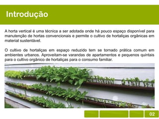 Introdução
A horta vertical é uma técnica a ser adotada onde há pouco espaço disponível para
manutenção de hortas convencionais e permite o cultivo de hortaliças orgânicas em
material sustentável.
O cultivo de hortaliças em espaço reduzido tem se tornado prática comum em
ambientes urbanos. Aproveitam-se varandas de apartamentos e pequenos quintais
para o cultivo orgânico de hortaliças para o consumo familiar.

02

 