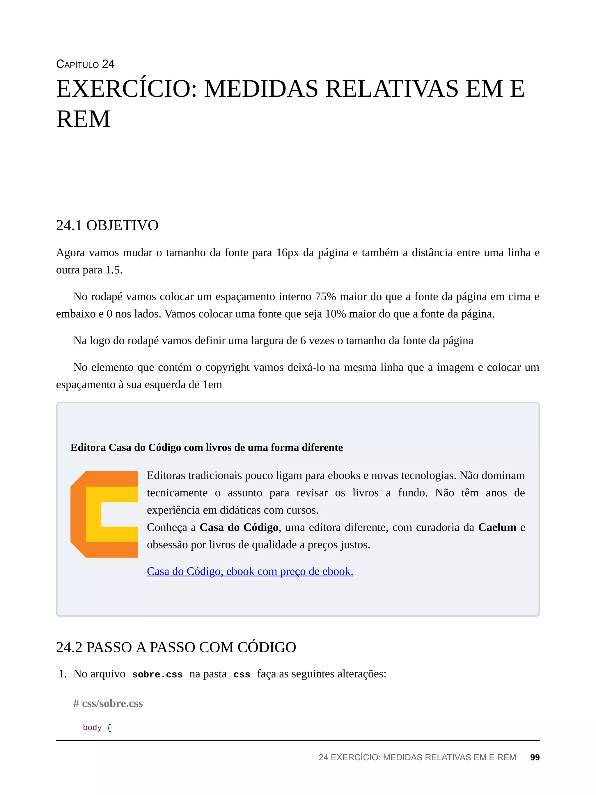 CAPÍTULO 24
Agora vamos mudar o tamanho da fonte para 16px da página e também a distância entre uma linha e
outra para 1.5.
No rodapé vamos colocar um espaçamento interno 75% maior do que a fonte da página em cima e
embaixo e 0 nos lados. Vamos colocar uma fonte que seja 10% maior do que a fonte da página.
Na logo do rodapé vamos definir uma largura de 6 vezes o tamanho da fonte da página
No elemento que contém o copyright vamos deixá-lo na mesma linha que a imagem e colocar um
espaçamento à sua esquerda de 1em
Editoras tradicionais pouco ligam para ebooks e novas tecnologias. Não dominam
tecnicamente o assunto para revisar os livros a fundo. Não têm anos de
experiência em didáticas com cursos.
Conheça a Casa do Código, uma editora diferente, com curadoria da Caelum e
obsessão por livros de qualidade a preços justos.
Casa do Código, ebook com preço de ebook.
1. No arquivo sobre.css na pasta css faça as seguintes alterações:
body {
EXERCÍCIO: MEDIDAS RELATIVAS EM E
REM
24.1 OBJETIVO
Editora Casa do Código com livros de uma forma diferente
24.2 PASSO A PASSO COM CÓDIGO
# css/sobre.css
24 EXERCÍCIO: MEDIDAS RELATIVAS EM E REM 99
 