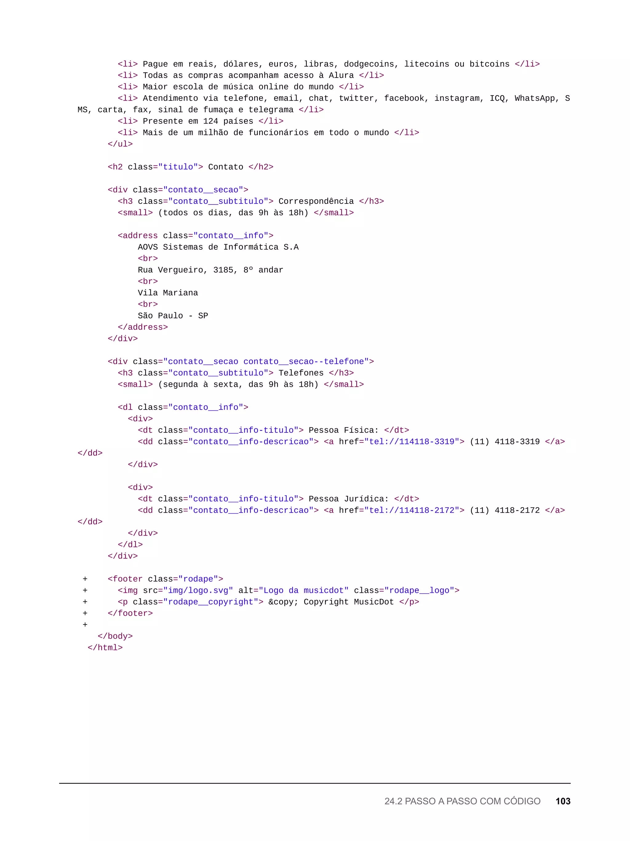 <li> Pague em reais, dólares, euros, libras, dodgecoins, litecoins ou bitcoins </li>
<li> Todas as compras acompanham acesso à Alura </li>
<li> Maior escola de música online do mundo </li>
<li> Atendimento via telefone, email, chat, twitter, facebook, instagram, ICQ, WhatsApp, S
MS, carta, fax, sinal de fumaça e telegrama </li>
<li> Presente em 124 países </li>
<li> Mais de um milhão de funcionários em todo o mundo </li>
</ul>
<h2 class="titulo"> Contato </h2>
<div class="contato__secao">
<h3 class="contato__subtitulo"> Correspondência </h3>
<small> (todos os dias, das 9h às 18h) </small>
<address class="contato__info">
AOVS Sistemas de Informática S.A
<br>
Rua Vergueiro, 3185, 8º andar
<br>
Vila Mariana
<br>
São Paulo - SP
</address>
</div>
<div class="contato__secao contato__secao--telefone">
<h3 class="contato__subtitulo"> Telefones </h3>
<small> (segunda à sexta, das 9h às 18h) </small>
<dl class="contato__info">
<div>
<dt class="contato__info-titulo"> Pessoa Física: </dt>
<dd class="contato__info-descricao"> <a href="tel://114118-3319"> (11) 4118-3319 </a>
</dd>
</div>
<div>
<dt class="contato__info-titulo"> Pessoa Jurídica: </dt>
<dd class="contato__info-descricao"> <a href="tel://114118-2172"> (11) 4118-2172 </a>
</dd>
</div>
</dl>
</div>
+ <footer class="rodape">
+ <img src="img/logo.svg" alt="Logo da musicdot" class="rodape__logo">
+ <p class="rodape__copyright"> &copy; Copyright MusicDot </p>
+ </footer>
+
</body>
</html>
24.2 PASSO A PASSO COM CÓDIGO 103
 