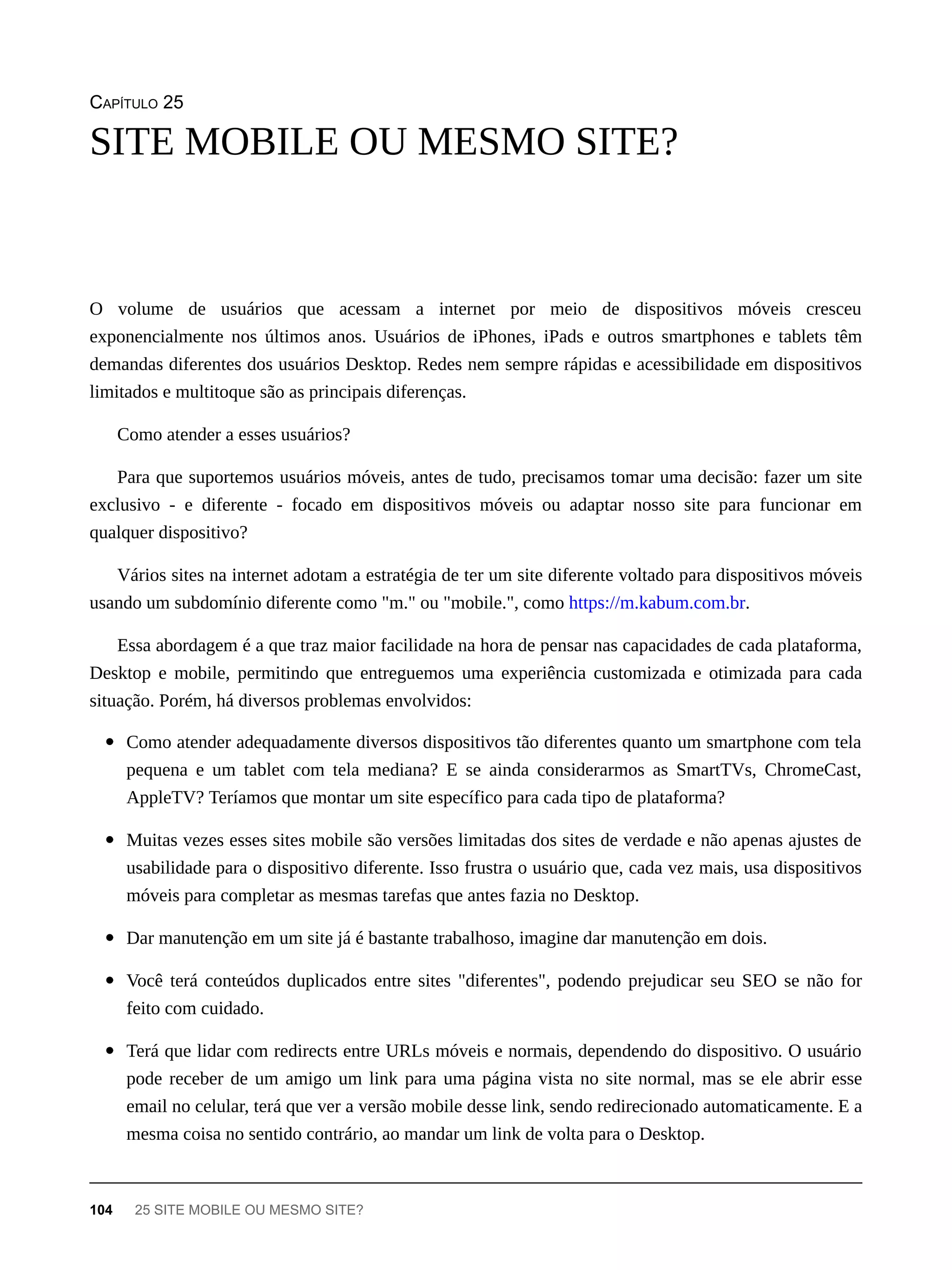 CAPÍTULO 25
O volume de usuários que acessam a internet por meio de dispositivos móveis cresceu
exponencialmente nos últimos anos. Usuários de iPhones, iPads e outros smartphones e tablets têm
demandas diferentes dos usuários Desktop. Redes nem sempre rápidas e acessibilidade em dispositivos
limitados e multitoque são as principais diferenças.
Como atender a esses usuários?
Para que suportemos usuários móveis, antes de tudo, precisamos tomar uma decisão: fazer um site
exclusivo - e diferente - focado em dispositivos móveis ou adaptar nosso site para funcionar em
qualquer dispositivo?
Vários sites na internet adotam a estratégia de ter um site diferente voltado para dispositivos móveis
usando um subdomínio diferente como "m." ou "mobile.", como https://m.kabum.com.br.
Essa abordagem é a que traz maior facilidade na hora de pensar nas capacidades de cada plataforma,
Desktop e mobile, permitindo que entreguemos uma experiência customizada e otimizada para cada
situação. Porém, há diversos problemas envolvidos:
Como atender adequadamente diversos dispositivos tão diferentes quanto um smartphone com tela
pequena e um tablet com tela mediana? E se ainda considerarmos as SmartTVs, ChromeCast,
AppleTV? Teríamos que montar um site específico para cada tipo de plataforma?
Muitas vezes esses sites mobile são versões limitadas dos sites de verdade e não apenas ajustes de
usabilidade para o dispositivo diferente. Isso frustra o usuário que, cada vez mais, usa dispositivos
móveis para completar as mesmas tarefas que antes fazia no Desktop.
Dar manutenção em um site já é bastante trabalhoso, imagine dar manutenção em dois.
Você terá conteúdos duplicados entre sites "diferentes", podendo prejudicar seu SEO se não for
feito com cuidado.
Terá que lidar com redirects entre URLs móveis e normais, dependendo do dispositivo. O usuário
pode receber de um amigo um link para uma página vista no site normal, mas se ele abrir esse
email no celular, terá que ver a versão mobile desse link, sendo redirecionado automaticamente. E a
mesma coisa no sentido contrário, ao mandar um link de volta para o Desktop.
SITE MOBILE OU MESMO SITE?
104 25 SITE MOBILE OU MESMO SITE?
 